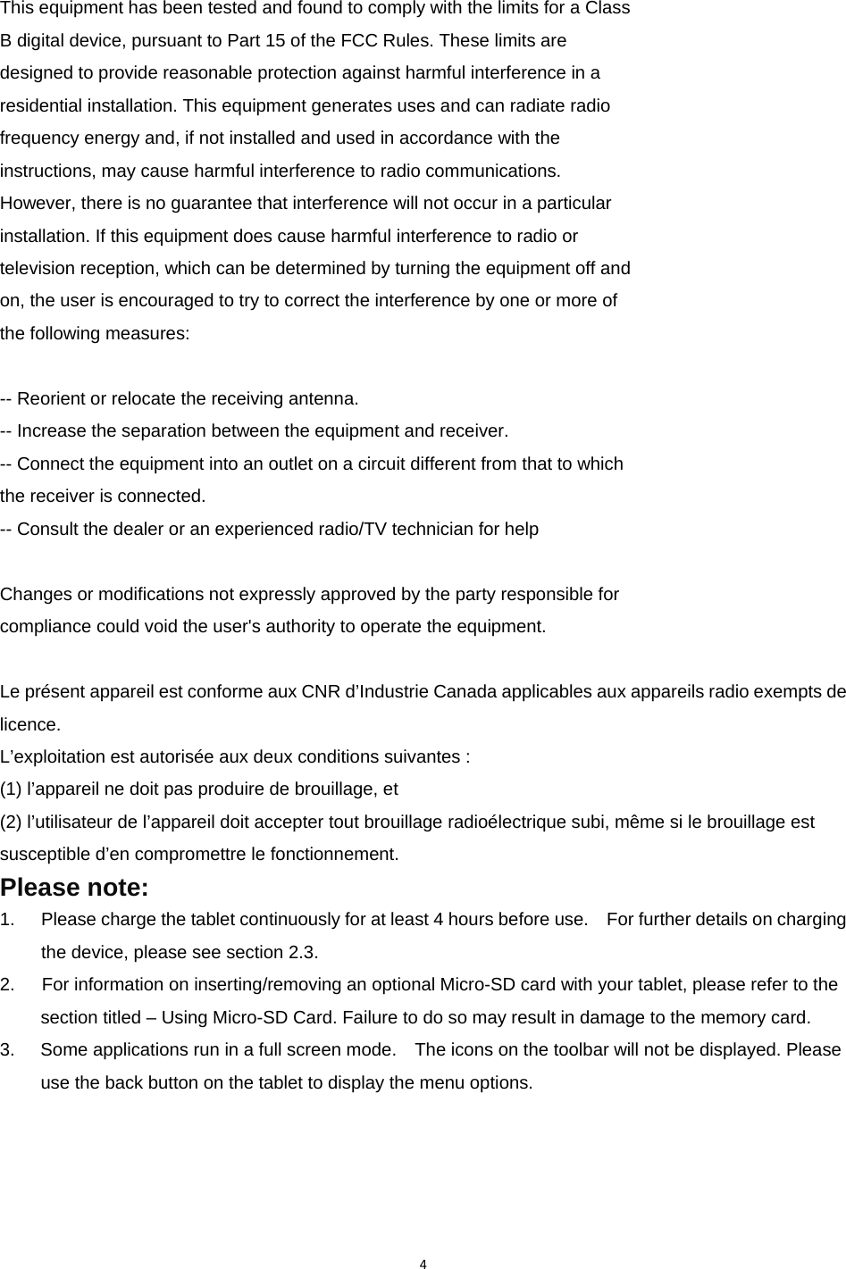 4This equipment has been tested and found to comply with the limits for a Class B digital device, pursuant to Part 15 of the FCC Rules. These limits are designed to provide reasonable protection against harmful interference in a residential installation. This equipment generates uses and can radiate radio frequency energy and, if not installed and used in accordance with the instructions, may cause harmful interference to radio communications. However, there is no guarantee that interference will not occur in a particular installation. If this equipment does cause harmful interference to radio or television reception, which can be determined by turning the equipment off and on, the user is encouraged to try to correct the interference by one or more of the following measures:  -- Reorient or relocate the receiving antenna. -- Increase the separation between the equipment and receiver. -- Connect the equipment into an outlet on a circuit different from that to which the receiver is connected. -- Consult the dealer or an experienced radio/TV technician for help  Changes or modifications not expressly approved by the party responsible for compliance could void the user&apos;s authority to operate the equipment.  Le présent appareil est conforme aux CNR d’Industrie Canada applicables aux appareils radio exempts de licence. L’exploitation est autorisée aux deux conditions suivantes : (1) l’appareil ne doit pas produire de brouillage, et (2) l’utilisateur de l’appareil doit accepter tout brouillage radioélectrique subi, même si le brouillage est susceptible d’en compromettre le fonctionnement. Please note: 1.  Please charge the tablet continuously for at least 4 hours before use.    For further details on charging the device, please see section 2.3. 2.      For information on inserting/removing an optional Micro-SD card with your tablet, please refer to the section titled – Using Micro-SD Card. Failure to do so may result in damage to the memory card. 3.  Some applications run in a full screen mode.    The icons on the toolbar will not be displayed. Please use the back button on the tablet to display the menu options.     