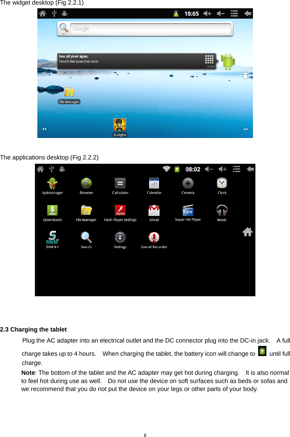 8The widget desktop (Fig 2.2.1)     The applications desktop (Fig 2.2.2) 2.3 Charging the tablet Plug the AC adapter into an electrical outlet and the DC connector plug into the DC-in jack.    A full charge takes up to 4 hours.    When charging the tablet, the battery icon will change to   until full charge. Note: The bottom of the tablet and the AC adapter may get hot during charging.    It is also normal to feel hot during use as well.    Do not use the device on soft surfaces such as beds or sofas and we recommend that you do not put the device on your legs or other parts of your body.  