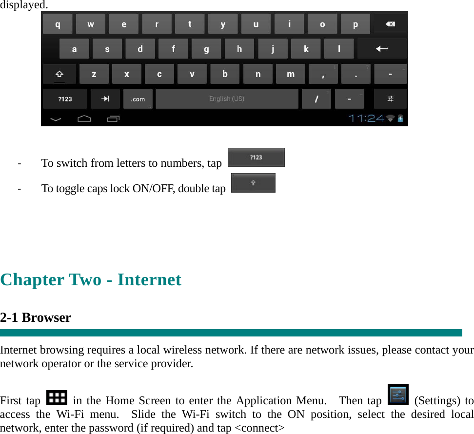 displayed.   ‐ To switch from letters to numbers, tap   ‐ To toggle caps lock ON/OFF, double tap      Chapter Two - Internet  2-1 Browser  Internet browsing requires a local wireless network. If there are network issues, please contact your network operator or the service provider.  First tap   in the Home Screen to enter the Application Menu.  Then tap   (Settings) to access the Wi-Fi menu.  Slide the Wi-Fi switch to the ON position, select the desired local network, enter the password (if required) and tap &lt;connect&gt;  