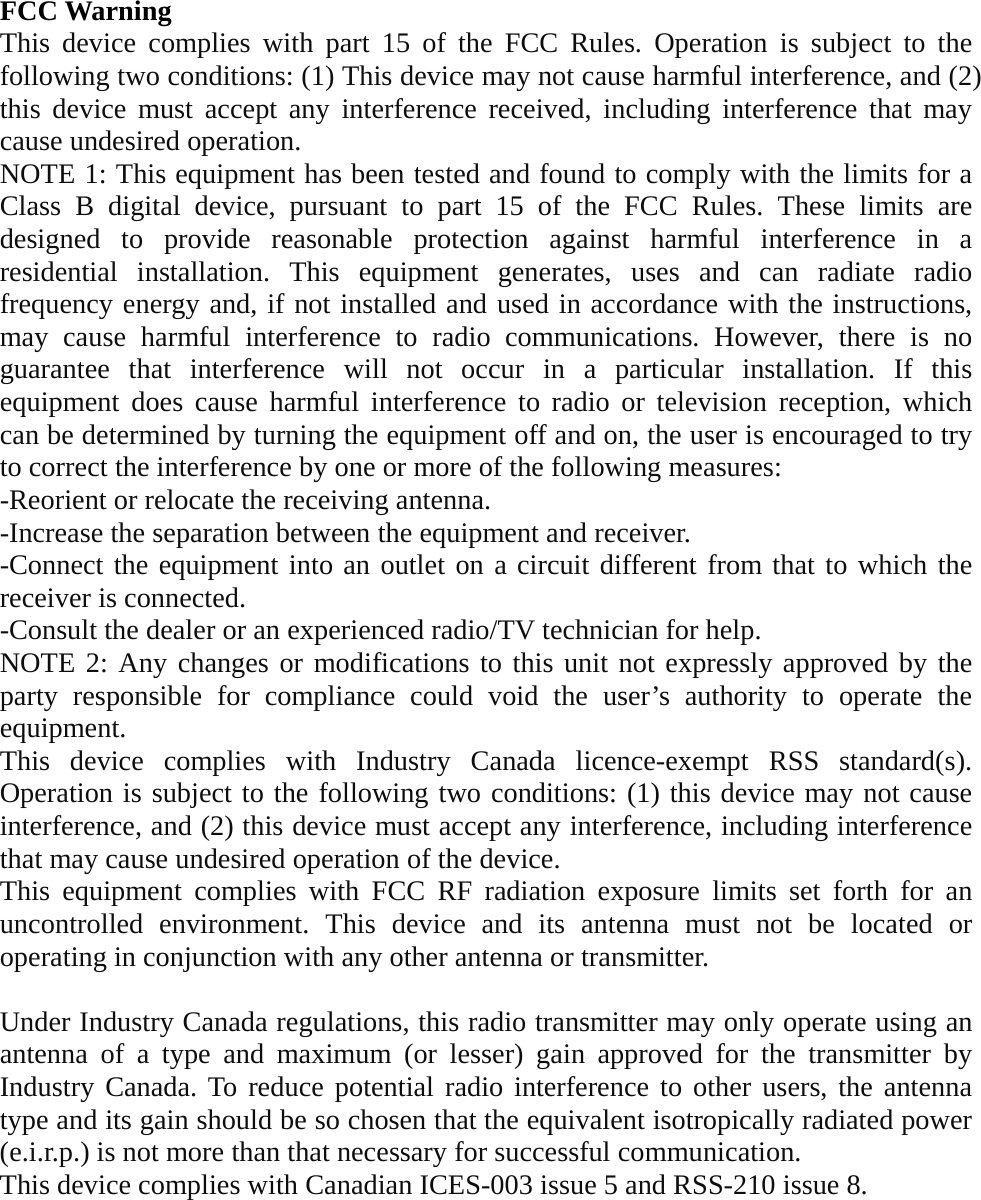  FCC Warning This device complies with part 15 of the FCC Rules. Operation is subject to the following two conditions: (1) This device may not cause harmful interference, and (2) this device must accept any interference received, including interference that may cause undesired operation. NOTE 1: This equipment has been tested and found to comply with the limits for a Class B digital device, pursuant to part 15 of the FCC Rules. These limits are designed to provide reasonable protection against harmful interference in a residential installation. This equipment generates, uses and can radiate radio frequency energy and, if not installed and used in accordance with the instructions, may cause harmful interference to radio communications. However, there is no guarantee that interference will not occur in a particular installation. If this equipment does cause harmful interference to radio or television reception, which can be determined by turning the equipment off and on, the user is encouraged to try to correct the interference by one or more of the following measures: -Reorient or relocate the receiving antenna. -Increase the separation between the equipment and receiver. -Connect the equipment into an outlet on a circuit different from that to which the receiver is connected. -Consult the dealer or an experienced radio/TV technician for help. NOTE 2: Any changes or modifications to this unit not expressly approved by the party responsible for compliance could void the user’s authority to operate the equipment. This device complies with Industry Canada licence-exempt RSS standard(s). Operation is subject to the following two conditions: (1) this device may not cause interference, and (2) this device must accept any interference, including interference that may cause undesired operation of the device. This equipment complies with FCC RF radiation exposure limits set forth for an uncontrolled environment. This device and its antenna must not be located or operating in conjunction with any other antenna or transmitter.  Under Industry Canada regulations, this radio transmitter may only operate using an antenna of a type and maximum (or lesser) gain approved for the transmitter by Industry Canada. To reduce potential radio interference to other users, the antenna type and its gain should be so chosen that the equivalent isotropically radiated power (e.i.r.p.) is not more than that necessary for successful communication. This device complies with Canadian ICES-003 issue 5 and RSS-210 issue 8. 