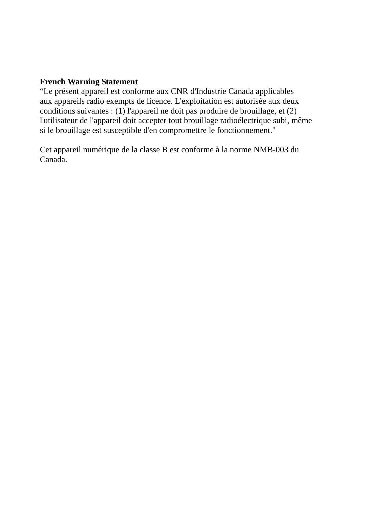  French Warning Statement “Le présent appareil est conforme aux CNR d&apos;Industrie Canada applicables aux appareils radio exempts de licence. L&apos;exploitation est autorisée aux deux conditions suivantes : (1) l&apos;appareil ne doit pas produire de brouillage, et (2) l&apos;utilisateur de l&apos;appareil doit accepter tout brouillage radioélectrique subi, même si le brouillage est susceptible d&apos;en compromettre le fonctionnement.&quot;  Cet appareil numérique de la classe B est conforme à la norme NMB-003 du Canada.    