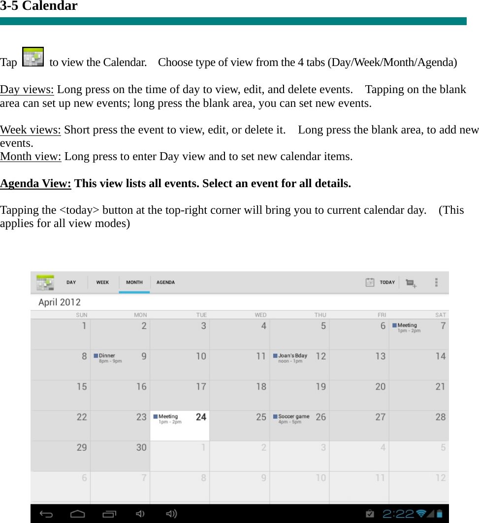 3-5 Calendar   Tap    to view the Calendar.    Choose type of view from the 4 tabs (Day/Week/Month/Agenda)  Day views: Long press on the time of day to view, edit, and delete events.    Tapping on the blank area can set up new events; long press the blank area, you can set new events.  Week views: Short press the event to view, edit, or delete it.    Long press the blank area, to add new events. Month view: Long press to enter Day view and to set new calendar items.  Agenda View: This view lists all events. Select an event for all details.  Tapping the &lt;today&gt; button at the top-right corner will bring you to current calendar day.    (This applies for all view modes)            