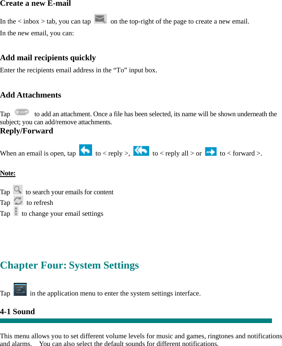 Create a new E-mail  In the &lt; inbox &gt; tab, you can tap    on the top-right of the page to create a new email.   In the new email, you can:    Add mail recipients quickly Enter the recipients email address in the “To” input box.  Add Attachments  Tap    to add an attachment. Once a file has been selected, its name will be shown underneath the subject; you can add/remove attachments. Reply/Forward  When an email is open, tap    to &lt; reply &gt;,    to &lt; reply all &gt; or    to &lt; forward &gt;.    Note:  Tap    to search your emails for content Tap   to refresh  Tap    to change your email settings     Chapter Four: System Settings  Tap    in the application menu to enter the system settings interface.  4-1 Sound   This menu allows you to set different volume levels for music and games, ringtones and notifications and alarms.    You can also select the default sounds for different notifications.      