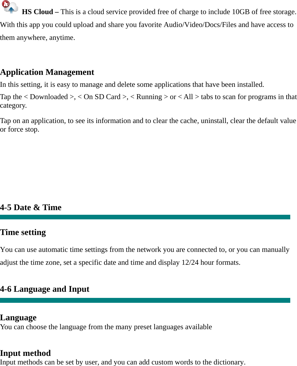   HS Cloud – This is a cloud service provided free of charge to include 10GB of free storage.   With this app you could upload and share you favorite Audio/Video/Docs/Files and have access to them anywhere, anytime.  Application Management  In this setting, it is easy to manage and delete some applications that have been installed.  Tap the &lt; Downloaded &gt;, &lt; On SD Card &gt;, &lt; Running &gt; or &lt; All &gt; tabs to scan for programs in that category.  Tap on an application, to see its information and to clear the cache, uninstall, clear the default value or force stop.         4-5 Date &amp; Time   Time setting     You can use automatic time settings from the network you are connected to, or you can manually adjust the time zone, set a specific date and time and display 12/24 hour formats.    4-6 Language and Input   Language You can choose the language from the many preset languages available   Input method Input methods can be set by user, and you can add custom words to the dictionary.   