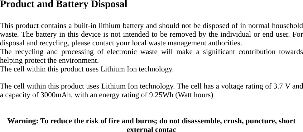 Product and Battery Disposal  This product contains a built-in lithium battery and should not be disposed of in normal household waste. The battery in this device is not intended to be removed by the individual or end user. For disposal and recycling, please contact your local waste management authorities.   The recycling and processing of electronic waste will make a significant contribution towards helping protect the environment.   The cell within this product uses Lithium Ion technology.  The cell within this product uses Lithium Ion technology. The cell has a voltage rating of 3.7 V and a capacity of 3000mAh, with an energy rating of 9.25Wh (Watt hours)  Warning: To reduce the risk of fire and burns; do not disassemble, crush, puncture, short external contac                             