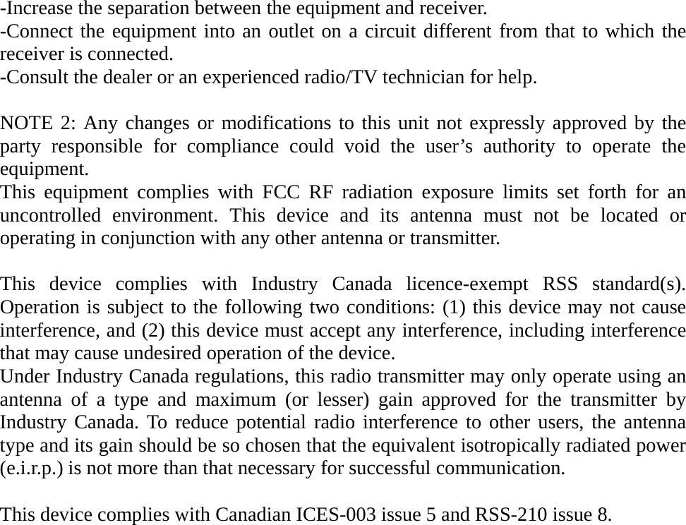 -Increase the separation between the equipment and receiver. -Connect the equipment into an outlet on a circuit different from that to which the receiver is connected. -Consult the dealer or an experienced radio/TV technician for help.  NOTE 2: Any changes or modifications to this unit not expressly approved by the party responsible for compliance could void the user’s authority to operate the equipment. This equipment complies with FCC RF radiation exposure limits set forth for an uncontrolled environment. This device and its antenna must not be located or operating in conjunction with any other antenna or transmitter.  This device complies with Industry Canada licence-exempt RSS standard(s). Operation is subject to the following two conditions: (1) this device may not cause interference, and (2) this device must accept any interference, including interference that may cause undesired operation of the device. Under Industry Canada regulations, this radio transmitter may only operate using an antenna of a type and maximum (or lesser) gain approved for the transmitter by Industry Canada. To reduce potential radio interference to other users, the antenna type and its gain should be so chosen that the equivalent isotropically radiated power (e.i.r.p.) is not more than that necessary for successful communication.  This device complies with Canadian ICES-003 issue 5 and RSS-210 issue 8.            