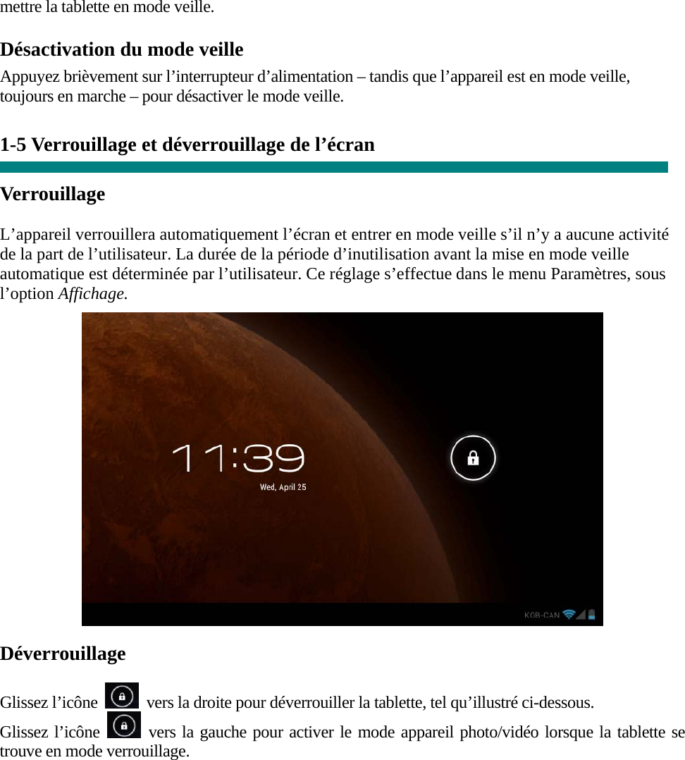 mettre la tablette en mode veille. Désactivation du mode veille Appuyez brièvement sur l’interrupteur d’alimentation – tandis que l’appareil est en mode veille, toujours en marche – pour désactiver le mode veille.   1-5 Verrouillage et déverrouillage de l’écran  Verrouillage  L’appareil verrouillera automatiquement l’écran et entrer en mode veille s’il n’y a aucune activité de la part de l’utilisateur. La durée de la période d’inutilisation avant la mise en mode veille automatique est déterminée par l’utilisateur. Ce réglage s’effectue dans le menu Paramètres, sous l’option Affichage.   Déverrouillage  Glissez l’icône    vers la droite pour déverrouiller la tablette, tel qu’illustré ci-dessous. Glissez l’icône   vers la gauche pour activer le mode appareil photo/vidéo lorsque la tablette se trouve en mode verrouillage.  