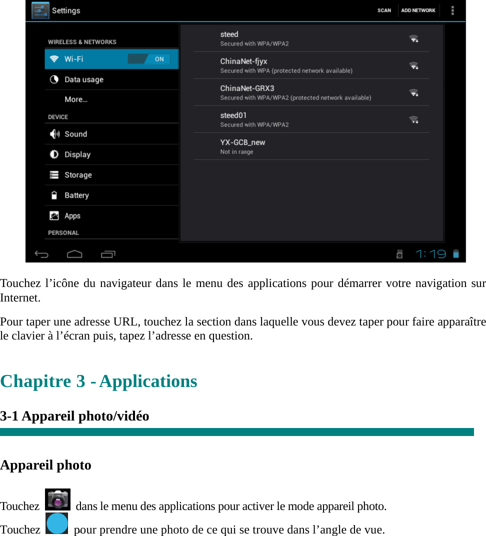   “   “   Touchez l’icône du navigateur dans le menu des applications pour démarrer votre navigation sur Internet.  Pour taper une adresse URL, touchez la section dans laquelle vous devez taper pour faire apparaître le clavier à l’écran puis, tapez l’adresse en question.   Chapitre 3 - Applications  3-1 Appareil photo/vidéo     Appareil photo    Touchez    dans le menu des applications pour activer le mode appareil photo. Touchez    pour prendre une photo de ce qui se trouve dans l’angle de vue.  