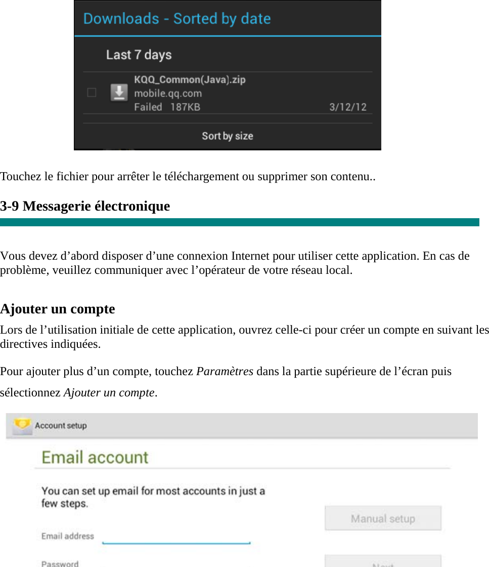           Touchez le fichier pour arrêter le téléchargement ou supprimer son contenu..  3-9 Messagerie électronique   Vous devez d’abord disposer d’une connexion Internet pour utiliser cette application. En cas de problème, veuillez communiquer avec l’opérateur de votre réseau local.  Ajouter un compte  Lors de l’utilisation initiale de cette application, ouvrez celle-ci pour créer un compte en suivant les directives indiquées.  Pour ajouter plus d’un compte, touchez Paramètres dans la partie supérieure de l’écran puis sélectionnez Ajouter un compte.         