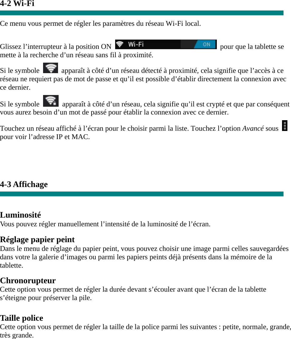 4-2 Wi-Fi  Ce menu vous permet de régler les paramètres du réseau Wi-Fi local.    Glissez l’interrupteur à la position ON    pour que la tablette se mette à la recherche d’un réseau sans fil à proximité. Si le symbole    apparaît à côté d’un réseau détecté à proximité, cela signifie que l’accès à ce réseau ne requiert pas de mot de passe et qu’il est possible d’établir directement la connexion avec ce dernier.   Si le symbole    apparaît à côté d’un réseau, cela signifie qu’il est crypté et que par conséquent vous aurez besoin d’un mot de passé pour établir la connexion avec ce dernier. Touchez un réseau affiché à l’écran pour le choisir parmi la liste. Touchez l’option Avancé sous   pour voir l’adresse IP et MAC.    4-3 Affichage   Luminosité Vous pouvez régler manuellement l’intensité de la luminosité de l’écran.  Réglage papier peint Dans le menu de réglage du papier peint, vous pouvez choisir une image parmi celles sauvegardées dans votre la galerie d’images ou parmi les papiers peints déjà présents dans la mémoire de la tablette.  Chronorupteur Cette option vous permet de régler la durée devant s’écouler avant que l’écran de la tablette s’éteigne pour préserver la pile.  Taille police Cette option vous permet de régler la taille de la police parmi les suivantes : petite, normale, grande, très grande.        