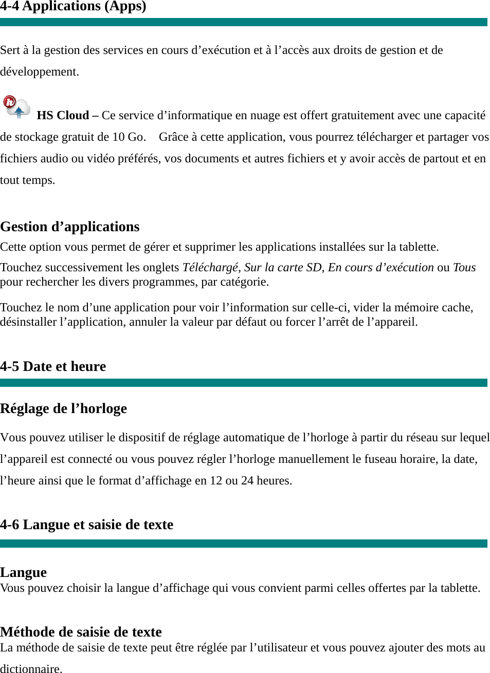 4-4 Applications (Apps)   Sert à la gestion des services en cours d’exécution et à l’accès aux droits de gestion et de développement.   HS Cloud – Ce service d’informatique en nuage est offert gratuitement avec une capacité de stockage gratuit de 10 Go.    Grâce à cette application, vous pourrez télécharger et partager vos fichiers audio ou vidéo préférés, vos documents et autres fichiers et y avoir accès de partout et en tout temps.  Gestion d’applications  Cette option vous permet de gérer et supprimer les applications installées sur la tablette.  Touchez successivement les onglets Téléchargé, Sur la carte SD, En cours d’exécution ou Tous pour rechercher les divers programmes, par catégorie.  Touchez le nom d’une application pour voir l’information sur celle-ci, vider la mémoire cache, désinstaller l’application, annuler la valeur par défaut ou forcer l’arrêt de l’appareil.   4-5 Date et heure   Réglage de l’horloge     Vous pouvez utiliser le dispositif de réglage automatique de l’horloge à partir du réseau sur lequel l’appareil est connecté ou vous pouvez régler l’horloge manuellement le fuseau horaire, la date, l’heure ainsi que le format d’affichage en 12 ou 24 heures.    4-6 Langue et saisie de texte   Langue Vous pouvez choisir la langue d’affichage qui vous convient parmi celles offertes par la tablette.   Méthode de saisie de texte La méthode de saisie de texte peut être réglée par l’utilisateur et vous pouvez ajouter des mots au dictionnaire. 