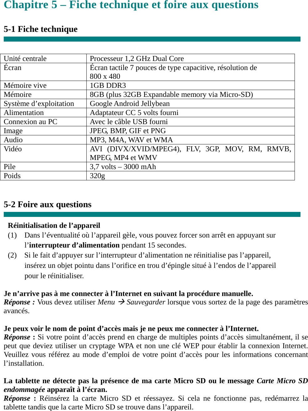 Chapitre 5 – Fiche technique et foire aux questions  5-1 Fiche technique   Unité centrale  Processeur 1,2 GHz Dual Core Écran  Écran tactile 7 pouces de type capacitive, résolution de       800 x 480 Mémoire vive  1GB DDR3 Mémoire  8GB (plus 32GB Expandable memory via Micro-SD) Système d’exploitation  Google Android Jellybean Alimentation  Adaptateur CC 5 volts fourni Connexion au PC  Avec le câble USB fourni Image  JPEG, BMP, GIF et PNG Audio  MP3, M4A, WAV et WMA Vidéo  AVI (DIVX/XVID/MPEG4), FLV, 3GP, MOV, RM, RMVB, MPEG, MP4 et WMV Pile  3,7 volts – 3000 mAh Poids 320g   5-2 Foire aux questions  Réinitialisation de l’appareil (1)    Dans l’éventualité où l’appareil gèle, vous pouvez forcer son arrêt en appuyant sur     l’interrupteur d’alimentation pendant 15 secondes. (2)    Si le fait d’appuyer sur l’interrupteur d’alimentation ne réinitialise pas l’appareil,       insérez un objet pointu dans l’orifice en trou d’épingle situé à l’endos de l’appareil     pour le réinitialiser.  Je n’arrive pas à me connecter à l’Internet en suivant la procédure manuelle. Réponse : Vous devez utiliser Menu Æ Sauvegarder lorsque vous sortez de la page des paramètres avancés.  Je peux voir le nom de point d’accès mais je ne peux me connecter à l’Internet. Réponse : Si votre point d’accès prend en charge de multiples points d’accès simultanément, il se peut que deviez utiliser un cryptage WPA et non une clé WEP pour établir la connexion Internet. Veuillez vous référez au mode d’emploi de votre point d’accès pour les informations concernant l’installation.  La tablette ne détecte pas la présence de ma carte Micro SD ou le message Carte Micro SD endommagée apparaît à l’écran. Réponse  : Réinsérez la carte Micro SD et réessayez. Si cela ne fonctionne pas, redémarrez la tablette tandis que la carte Micro SD se trouve dans l’appareil.   