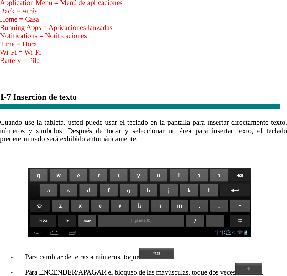  Application Menu = Menú de aplicaciones Back = Atrás Home = Casa Running Apps = Aplicaciones lanzadas Notifications = Notificaciones Time = Hora Wi-Fi = Wi-Fi Battery = Pila    1-7 Inserción de texto   Cuando use la tableta, usted puede usar el teclado en la pantalla para insertar directamente texto, números y símbolos. Después de tocar y seleccionar un área para insertar texto, el teclado predeterminado será exhibido automáticamente.      ‐ Para cambiar de letras a números, toque . ‐ Para ENCENDER/APAGAR el bloqueo de las mayúsculas, toque dos veces.        