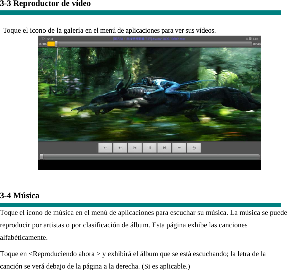 3-3 Reproductor de vídeo   Toque el icono de la galería en el menú de aplicaciones para ver sus vídeos.    3-4 Música  Toque el icono de música en el menú de aplicaciones para escuchar su música. La música se puede reproducir por artistas o por clasificación de álbum. Esta página exhibe las canciones alfabéticamente.  Toque en &lt;Reproduciendo ahora &gt; y exhibirá el álbum que se está escuchando; la letra de la canción se verá debajo de la página a la derecha. (Si es aplicable.) 