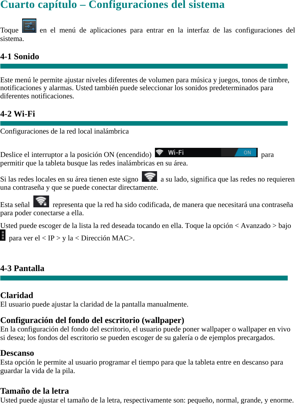 Cuarto capítulo – Configuraciones del sistema  Toque   en el menú de aplicaciones para entrar en la interfaz de las configuraciones del sistema.  4-1 Sonido   Este menú le permite ajustar niveles diferentes de volumen para música y juegos, tonos de timbre, notificaciones y alarmas. Usted también puede seleccionar los sonidos predeterminados para diferentes notificaciones.  4-2 Wi-Fi  Configuraciones de la red local inalámbrica  Deslice el interruptor a la posición ON (encendido)   para permitir que la tableta busque las redes inalámbricas en su área. Si las redes locales en su área tienen este signo    a su lado, significa que las redes no requieren una contraseña y que se puede conectar directamente. Esta señal    representa que la red ha sido codificada, de manera que necesitará una contraseña para poder conectarse a ella. Usted puede escoger de la lista la red deseada tocando en ella. Toque la opción &lt; Avanzado &gt; bajo   para ver el &lt; IP &gt; y la &lt; Dirección MAC&gt;.   4-3 Pantalla   Claridad El usuario puede ajustar la claridad de la pantalla manualmente.  Configuración del fondo del escritorio (wallpaper) En la configuración del fondo del escritorio, el usuario puede poner wallpaper o wallpaper en vivo si desea; los fondos del escritorio se pueden escoger de su galería o de ejemplos precargados.  Descanso Esta opción le permite al usuario programar el tiempo para que la tableta entre en descanso para guardar la vida de la pila.  Tamaño de la letra Usted puede ajustar el tamaño de la letra, respectivamente son: pequeño, normal, grande, y enorme. 