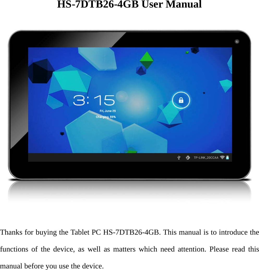        HS-7DTB26-4GB User Manual      Thanks for buying the Tablet PC HS-7DTB26-4GB. This manual is to introduce the functions of the device, as well as matters which need attention. Please read this manual before you use the device.  