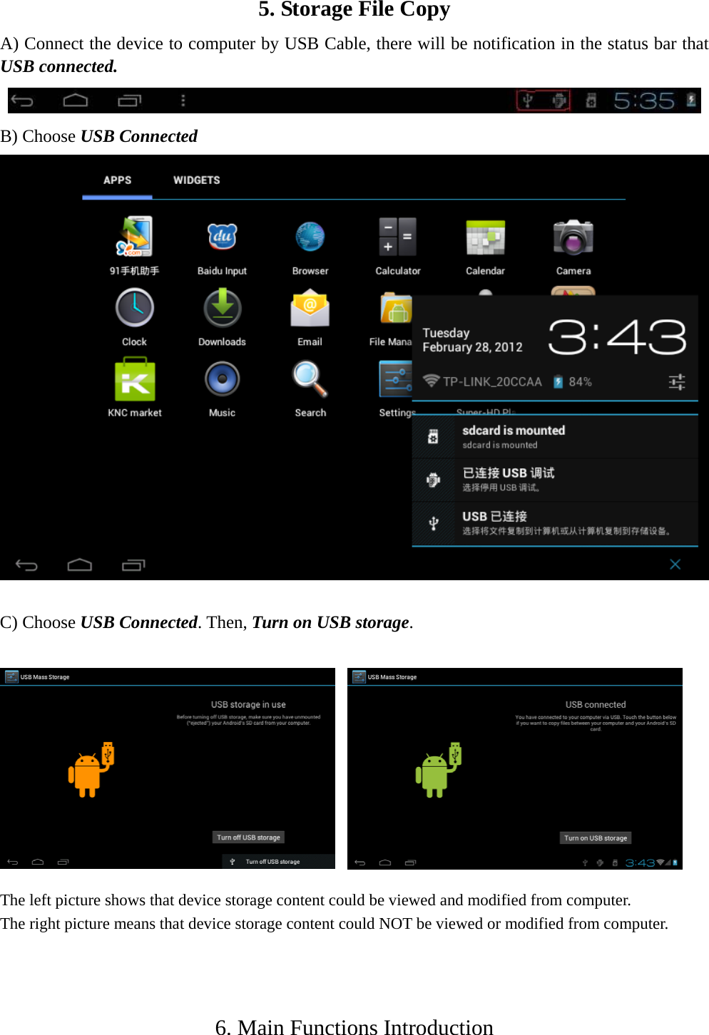    5. Storage File Copy   A) Connect the device to computer by USB Cable, there will be notification in the status bar that USB connected.  B) Choose USB Connected    C) Choose USB Connected. Then, Turn on USB storage.               The left picture shows that device storage content could be viewed and modified from computer. The right picture means that device storage content could NOT be viewed or modified from computer.    6. Main Functions Introduction  