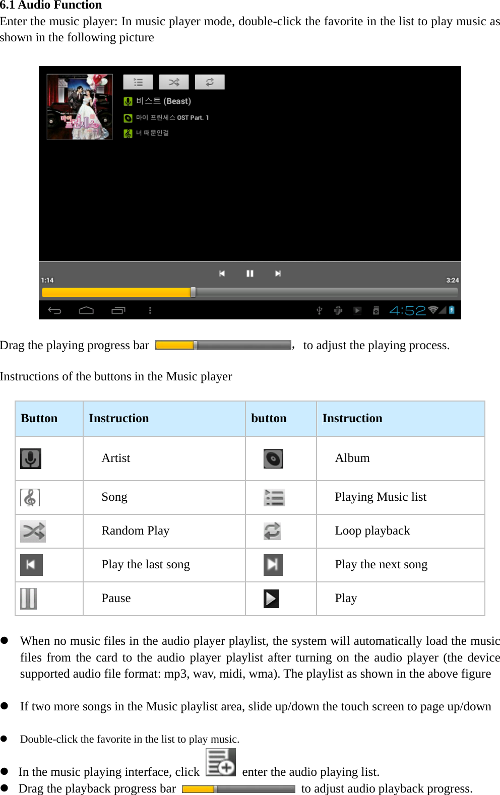   6.1 Audio Function Enter the music player: In music player mode, double-click the favorite in the list to play music as shown in the following picture    Drag the playing progress bar  ，to adjust the playing process.  Instructions of the buttons in the Music player  Button  Instruction  button  Instruction  Artist   Album  Song   Playing Music list  Random Play   Loop playback  Play the last song   Play the next song  Pause   Play  z When no music files in the audio player playlist, the system will automatically load the music files from the card to the audio player playlist after turning on the audio player (the device supported audio file format: mp3, wav, midi, wma). The playlist as shown in the above figure  z If two more songs in the Music playlist area, slide up/down the touch screen to page up/down  z Double-click the favorite in the list to play music. z In the music playing interface, click    enter the audio playing list. z Drag the playback progress bar    to adjust audio playback progress. 