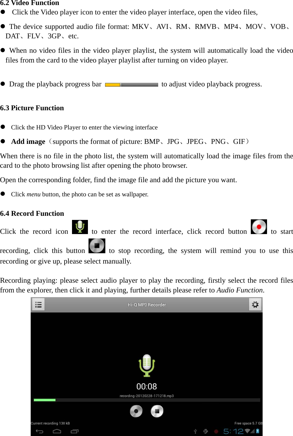    6.2 Video Function z Click the Video player icon to enter the video player interface, open the video files,   z   The device supported audio file format: MKV、AVI、RM、RMVB、MP4、MOV、VOB、DAT、FLV、3GP、etc. z   When no video files in the video player playlist, the system will automatically load the video files from the card to the video player playlist after turning on video player.  z   Drag the playback progress bar    to adjust video playback progress.  6.3 Picture Function  z Click the HD Video Player to enter the viewing interface z Add image（supports the format of picture: BMP、JPG、JPEG、PNG、GIF） When there is no file in the photo list, the system will automatically load the image files from the card to the photo browsing list after opening the photo browser. Open the corresponding folder, find the image file and add the picture you want. z Click menu button, the photo can be set as wallpaper.  6.4 Record Function Click the record icon   to enter the record interface, click record button   to start recording, click this button   to stop recording, the system will remind you to use this recording or give up, please select manually.    Recording playing: please select audio player to play the recording, firstly select the record files from the explorer, then click it and playing, further details please refer to Audio Function.    