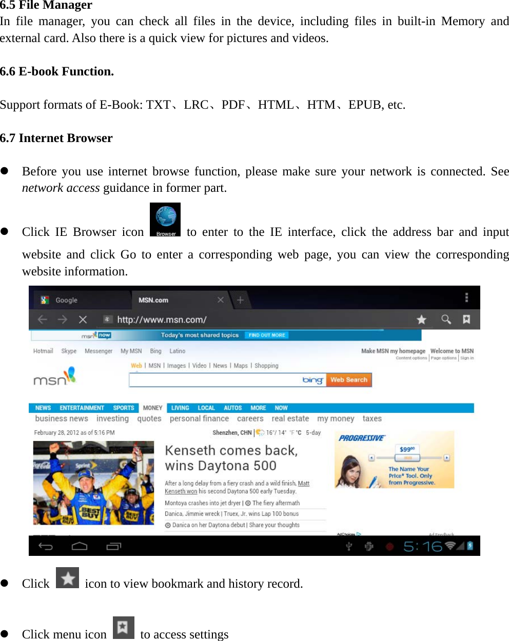    6.5 File Manager In file manager, you can check all files in the device, including files in built-in Memory and external card. Also there is a quick view for pictures and videos.  6.6 E-book Function.  Support formats of E-Book: TXT、LRC、PDF、HTML、HTM、EPUB, etc.  6.7 Internet Browser  z Before you use internet browse function, please make sure your network is connected. See network access guidance in former part. z Click IE Browser icon   to enter to the IE interface, click the address bar and input website and click Go to enter a corresponding web page, you can view the corresponding website information.  z Click    icon to view bookmark and history record.  z Click menu icon    to access settings 
