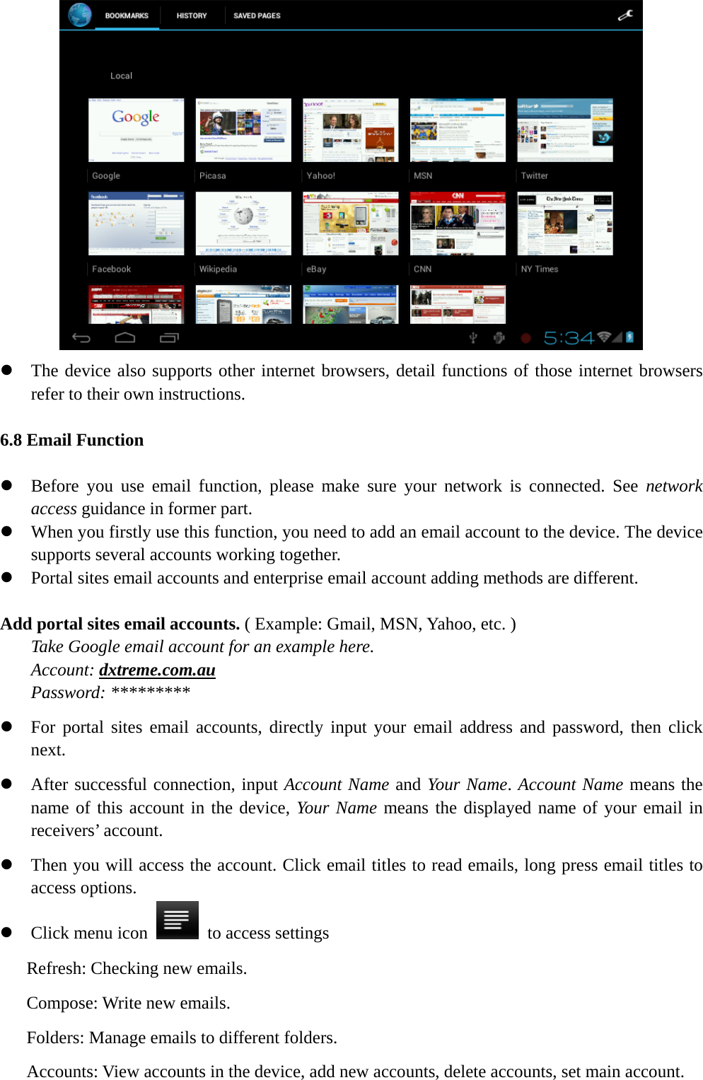    z The device also supports other internet browsers, detail functions of those internet browsers refer to their own instructions.  6.8 Email Function  z Before you use email function, please make sure your network is connected. See network access guidance in former part. z When you firstly use this function, you need to add an email account to the device. The device supports several accounts working together. z Portal sites email accounts and enterprise email account adding methods are different.  Add portal sites email accounts. ( Example: Gmail, MSN, Yahoo, etc. ) Take Google email account for an example here.   Account: dxtreme.com.au Password: ********* z For portal sites email accounts, directly input your email address and password, then click next. z After successful connection, input Account Name and Your Name. Account Name means the name of this account in the device, Your Name means the displayed name of your email in receivers’ account. z Then you will access the account. Click email titles to read emails, long press email titles to access options. z Click menu icon    to access settings Refresh: Checking new emails. Compose: Write new emails. Folders: Manage emails to different folders. Accounts: View accounts in the device, add new accounts, delete accounts, set main account. 