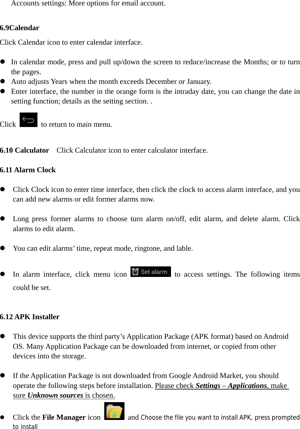   Accounts settings: More options for email account.  6.9Calendar Click Calendar icon to enter calendar interface.  z In calendar mode, press and pull up/down the screen to reduce/increase the Months; or to turn the pages.   z Auto adjusts Years when the month exceeds December or January.   z Enter interface, the number in the orange form is the intraday date, you can change the date in setting function; details as the setting section. .   Click    to return to main menu.  6.10 Calculator    Click Calculator icon to enter calculator interface.  6.11 Alarm Clock    z Click Clock icon to enter time interface, then click the clock to access alarm interface, and you can add new alarms or edit former alarms now.  z Long press former alarms to choose turn alarm on/off, edit alarm, and delete alarm. Click alarms to edit alarm.  z You can edit alarms’ time, repeat mode, ringtone, and lable.  z In alarm interface, click menu icon   to access settings. The following items could be set.  6.12 APK Installer  z This device supports the third party’s Application Package (APK format) based on Android OS. Many Application Package can be downloaded from internet, or copied from other devices into the storage.  z If the Application Package is not downloaded from Google Android Market, you should operate the following steps before installation. Please check Settings – Applications, make sure Unknown sources is chosen. z Click the File Manager icon   and Choose the file you want to install APK, press prompted to install 