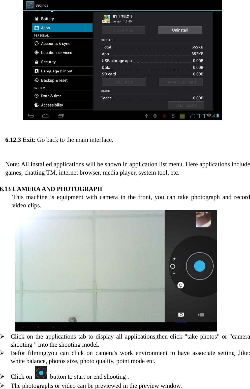                    6.12.3 Exit: Go back to the main interface.  Note: All installed applications will be shown in application list menu. Here applications include games, chatting TM, internet browser, media player, system tool, etc.   6.13 CAMERA AND PHOTOGRAPH This machine is equipment with camera in the front, you can take photograph and record video clips.  ¾ Click on the applications tab to display all applications,then click &quot;take photos&quot; or &quot;camera shooting &quot; into the shooting model.   ¾ Befor filming,you can click on camera&apos;s work environment to have associate setting ,like: white balance, photos size, photo quality, point mode etc. ¾ Click on    button to start or end shooting . ¾ The photographs or video can be previewed in the preview window. 