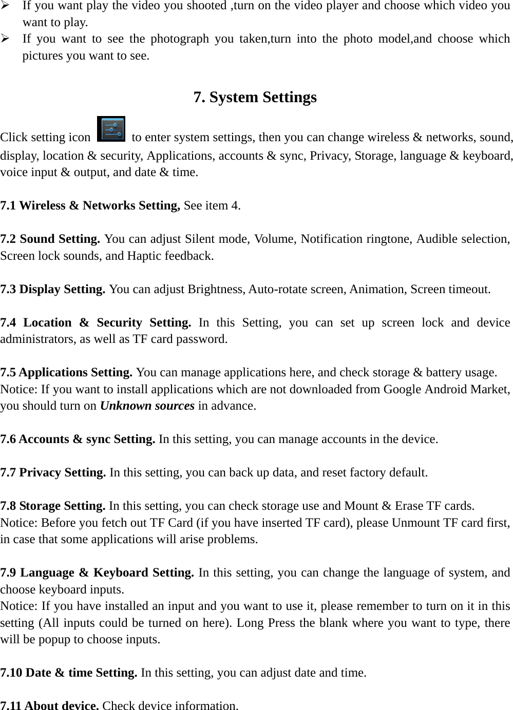   ¾ If you want play the video you shooted ,turn on the video player and choose which video you want to play. ¾ If you want to see the photograph you taken,turn into the photo model,and choose which pictures you want to see.  7. System Settings Click setting icon    to enter system settings, then you can change wireless &amp; networks, sound, display, location &amp; security, Applications, accounts &amp; sync, Privacy, Storage, language &amp; keyboard, voice input &amp; output, and date &amp; time.  7.1 Wireless &amp; Networks Setting, See item 4.  7.2 Sound Setting. You can adjust Silent mode, Volume, Notification ringtone, Audible selection, Screen lock sounds, and Haptic feedback.  7.3 Display Setting. You can adjust Brightness, Auto-rotate screen, Animation, Screen timeout.  7.4 Location &amp; Security Setting. In this Setting, you can set up screen lock and device administrators, as well as TF card password.  7.5 Applications Setting. You can manage applications here, and check storage &amp; battery usage.   Notice: If you want to install applications which are not downloaded from Google Android Market, you should turn on Unknown sources in advance.  7.6 Accounts &amp; sync Setting. In this setting, you can manage accounts in the device.  7.7 Privacy Setting. In this setting, you can back up data, and reset factory default.  7.8 Storage Setting. In this setting, you can check storage use and Mount &amp; Erase TF cards.  Notice: Before you fetch out TF Card (if you have inserted TF card), please Unmount TF card first, in case that some applications will arise problems.  7.9 Language &amp; Keyboard Setting. In this setting, you can change the language of system, and choose keyboard inputs. Notice: If you have installed an input and you want to use it, please remember to turn on it in this setting (All inputs could be turned on here). Long Press the blank where you want to type, there will be popup to choose inputs.  7.10 Date &amp; time Setting. In this setting, you can adjust date and time.  7.11 About device. Check device information.   