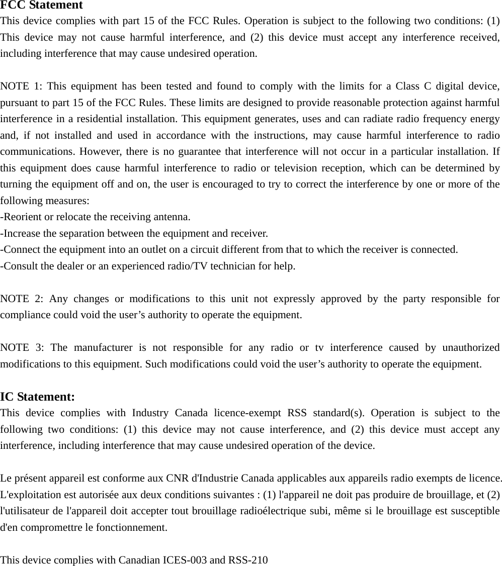   FCC Statement This device complies with part 15 of the FCC Rules. Operation is subject to the following two conditions: (1) This device may not cause harmful interference, and (2) this device must accept any interference received, including interference that may cause undesired operation.  NOTE 1: This equipment has been tested and found to comply with the limits for a Class C digital device, pursuant to part 15 of the FCC Rules. These limits are designed to provide reasonable protection against harmful interference in a residential installation. This equipment generates, uses and can radiate radio frequency energy and, if not installed and used in accordance with the instructions, may cause harmful interference to radio communications. However, there is no guarantee that interference will not occur in a particular installation. If this equipment does cause harmful interference to radio or television reception, which can be determined by turning the equipment off and on, the user is encouraged to try to correct the interference by one or more of the following measures: -Reorient or relocate the receiving antenna. -Increase the separation between the equipment and receiver. -Connect the equipment into an outlet on a circuit different from that to which the receiver is connected. -Consult the dealer or an experienced radio/TV technician for help.  NOTE 2: Any changes or modifications to this unit not expressly approved by the party responsible for compliance could void the user’s authority to operate the equipment.  NOTE 3: The manufacturer is not responsible for any radio or tv interference caused by unauthorized modifications to this equipment. Such modifications could void the user’s authority to operate the equipment.  IC Statement: This device complies with Industry Canada licence-exempt RSS standard(s). Operation is subject to the following two conditions: (1) this device may not cause interference, and (2) this device must accept any interference, including interference that may cause undesired operation of the device.  Le présent appareil est conforme aux CNR d&apos;Industrie Canada applicables aux appareils radio exempts de licence. L&apos;exploitation est autorisée aux deux conditions suivantes : (1) l&apos;appareil ne doit pas produire de brouillage, et (2) l&apos;utilisateur de l&apos;appareil doit accepter tout brouillage radioélectrique subi, même si le brouillage est susceptible d&apos;en compromettre le fonctionnement.  This device complies with Canadian ICES-003 and RSS-210 