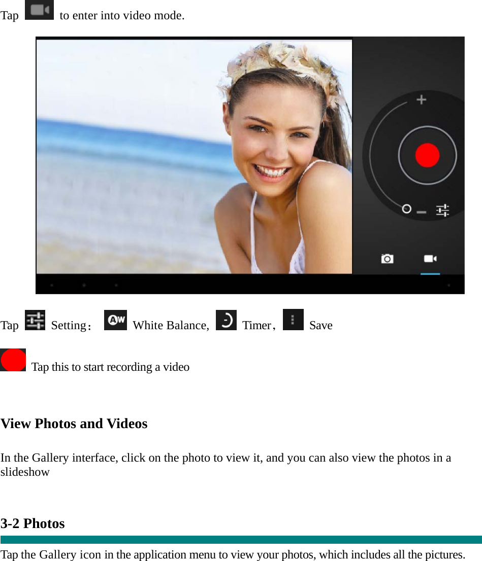  “ Tap    to enter into video mode.    Tap   Setting：  White Balance,   Timer， Save    Tap this to start recording a video    View Photos and Videos   In the Gallery interface, click on the photo to view it, and you can also view the photos in a slideshow   3-2 Photos    Tap the Gallery icon in the application menu to view your photos, which includes all the pictures.  