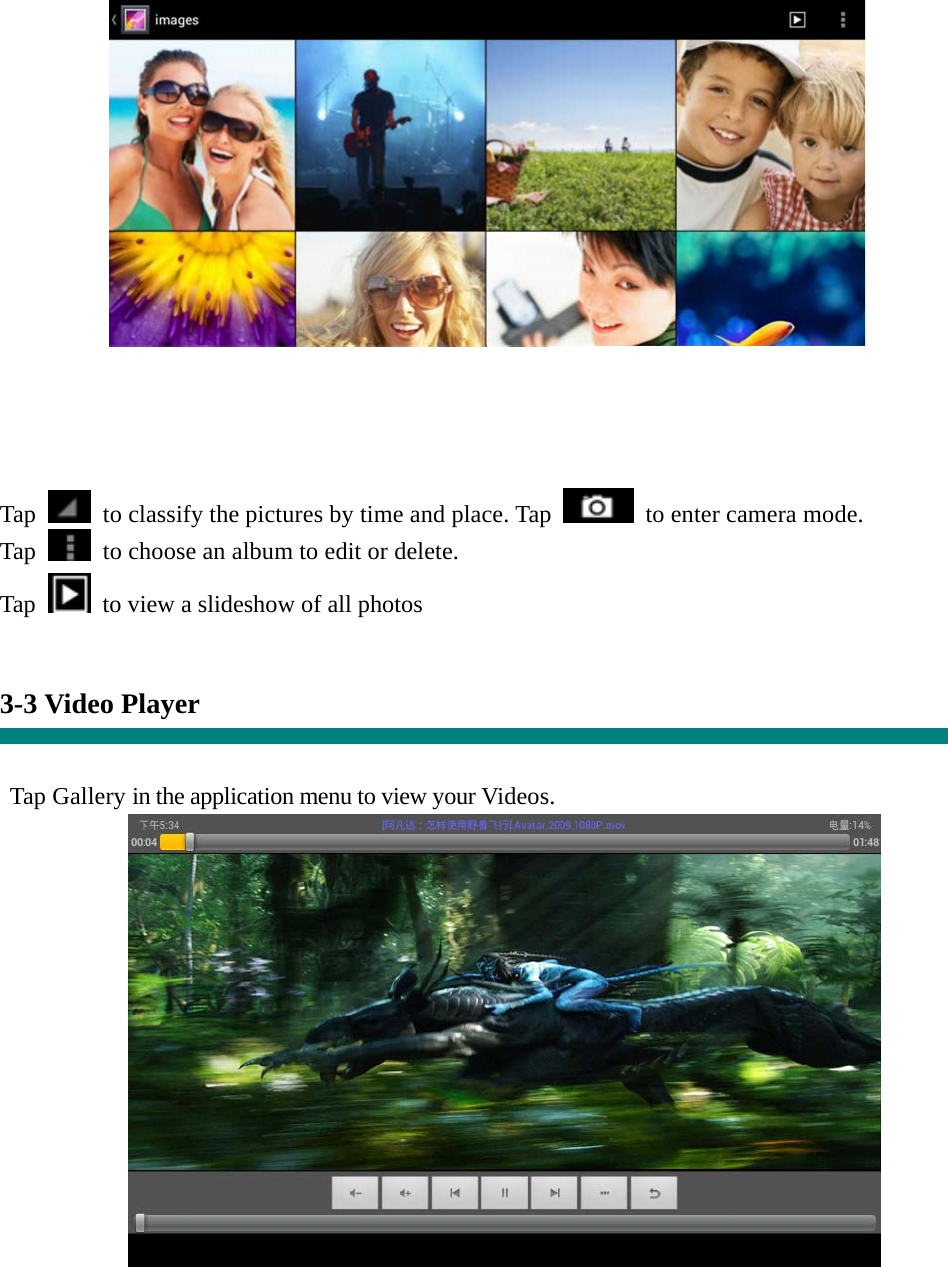  Tap    to classify the pictures by time and place. Tap   to enter camera mode. Tap    to choose an album to edit or delete. Tap  to view a slideshow of all photos   3-3 Video Player   Tap Gallery in the application menu to view your Videos.    