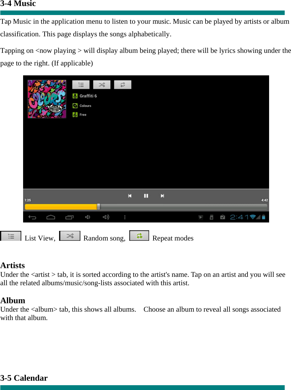  3-4 Music  Tap Music in the application menu to listen to your music. Music can be played by artists or album classification. This page displays the songs alphabetically.   Tapping on &lt;now playing &gt; will display album being played; there will be lyrics showing under the page to the right. (If applicable)   List View,  Random song,  Repeat modes    Artists Under the &lt;artist &gt; tab, it is sorted according to the artist&apos;s name. Tap on an artist and you will see all the related albums/music/song-lists associated with this artist.  Album Under the &lt;album&gt; tab, this shows all albums.    Choose an album to reveal all songs associated with that album.     3-5 Calendar  