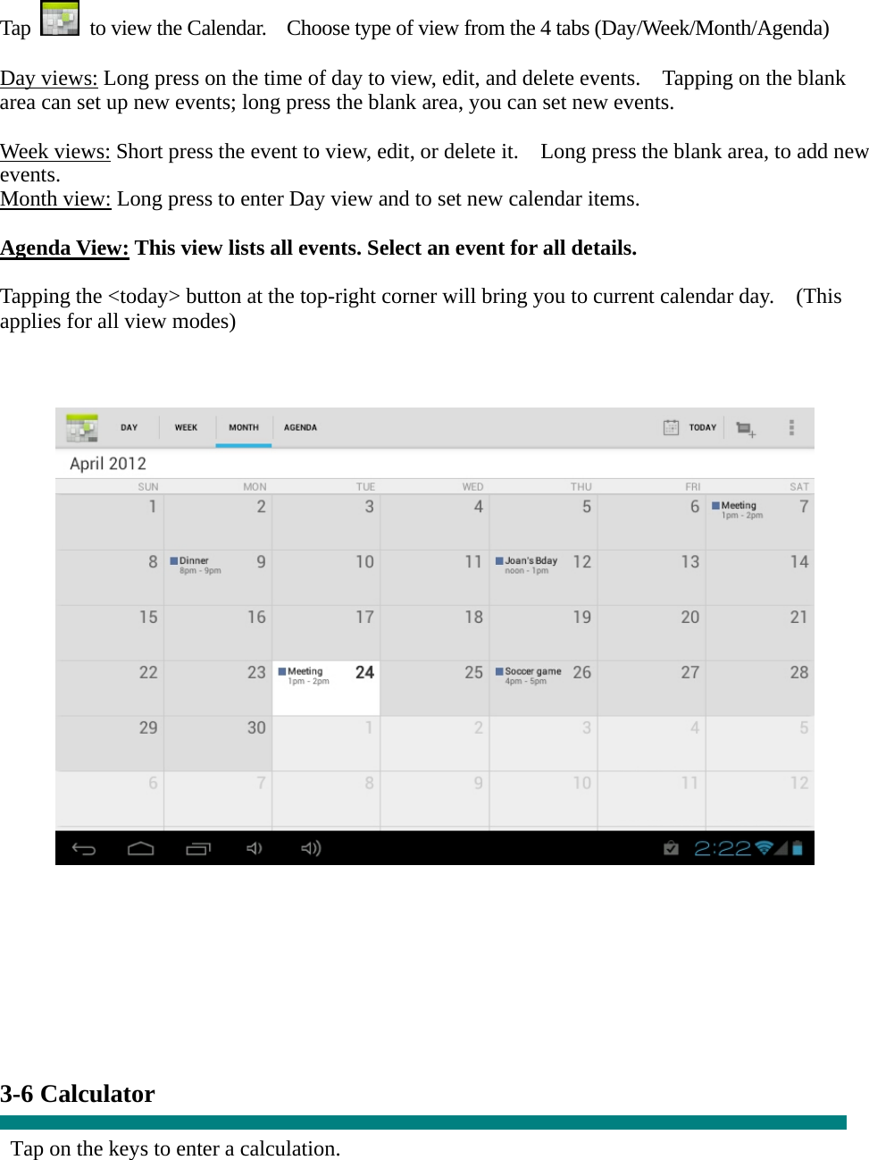  Tap    to view the Calendar.    Choose type of view from the 4 tabs (Day/Week/Month/Agenda)  Day views: Long press on the time of day to view, edit, and delete events.    Tapping on the blank area can set up new events; long press the blank area, you can set new events.  Week views: Short press the event to view, edit, or delete it.    Long press the blank area, to add new events. Month view: Long press to enter Day view and to set new calendar items.  Agenda View: This view lists all events. Select an event for all details.  Tapping the &lt;today&gt; button at the top-right corner will bring you to current calendar day.    (This applies for all view modes)             3-6 Calculator  Tap on the keys to enter a calculation. 