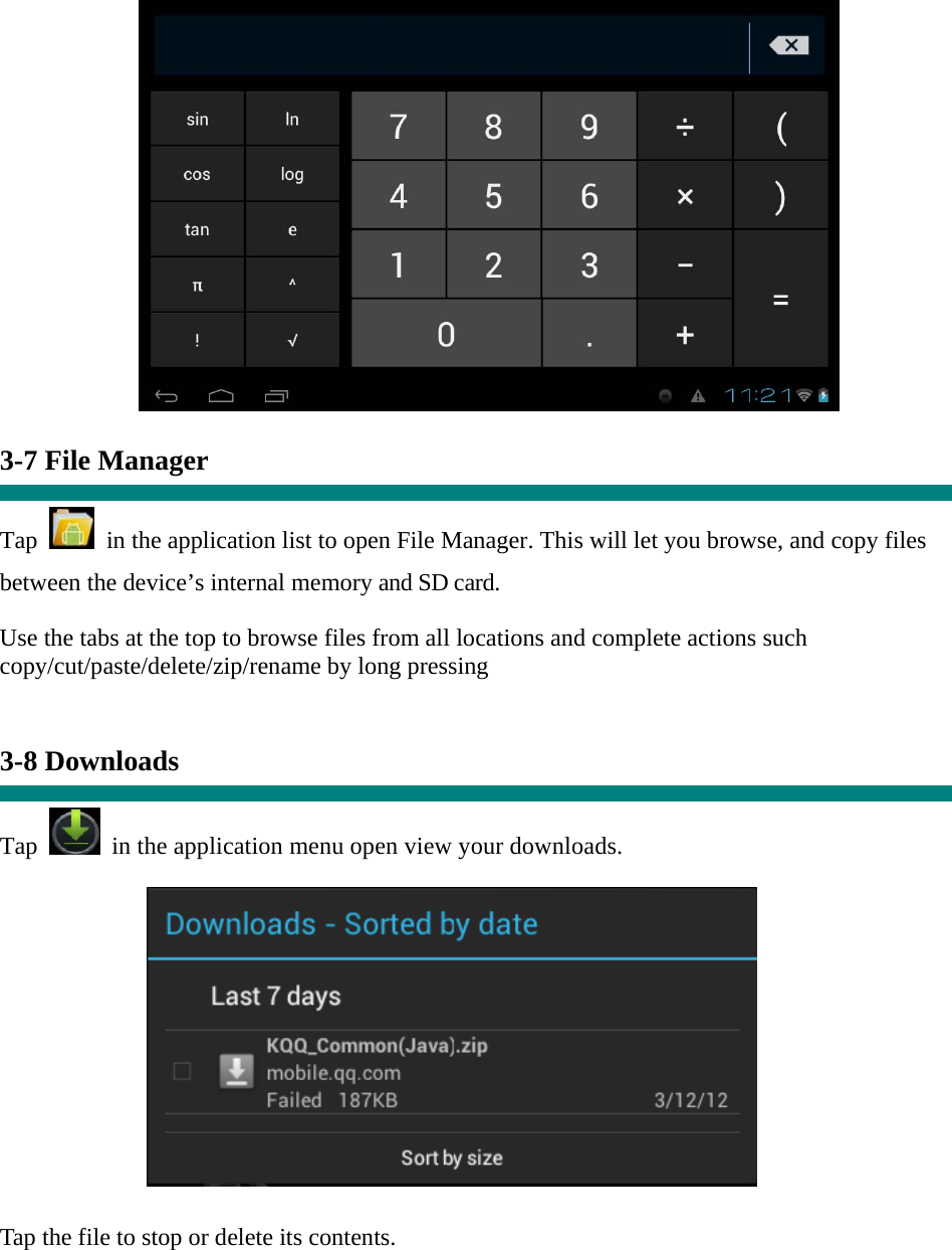   3-7 File Manager  Tap    in the application list to open File Manager. This will let you browse, and copy files between the device’s internal memory and SD card. Use the tabs at the top to browse files from all locations and complete actions such copy/cut/paste/delete/zip/rename by long pressing   3-8 Downloads  Tap   in the application menu open view your downloads.           Tap the file to stop or delete its contents.    