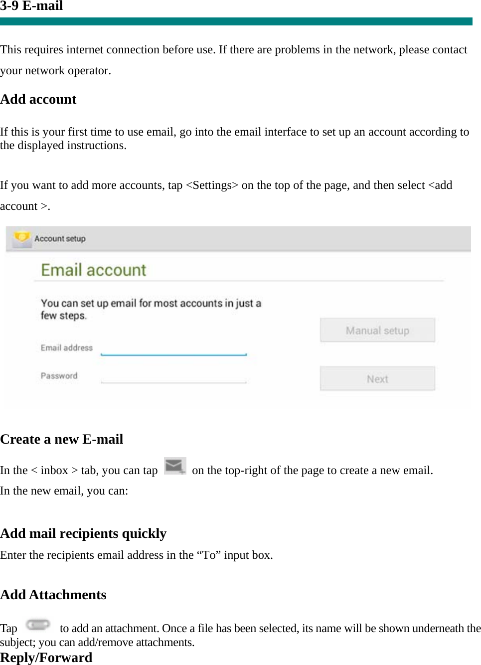 3-9 E-mail   This requires internet connection before use. If there are problems in the network, please contact your network operator. Add account   If this is your first time to use email, go into the email interface to set up an account according to the displayed instructions.   If you want to add more accounts, tap &lt;Settings&gt; on the top of the page, and then select &lt;add account &gt;.    Create a new E-mail  In the &lt; inbox &gt; tab, you can tap    on the top-right of the page to create a new email.   In the new email, you can:    Add mail recipients quickly Enter the recipients email address in the “To” input box.  Add Attachments  Tap    to add an attachment. Once a file has been selected, its name will be shown underneath the subject; you can add/remove attachments. Reply/Forward 