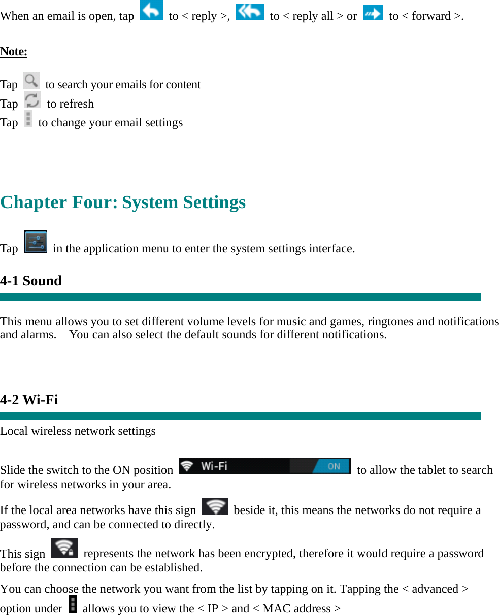  When an email is open, tap    to &lt; reply &gt;,    to &lt; reply all &gt; or    to &lt; forward &gt;.    Note:  Tap    to search your emails for content Tap   to refresh  Tap    to change your email settings     Chapter Four: System Settings  Tap    in the application menu to enter the system settings interface.  4-1 Sound   This menu allows you to set different volume levels for music and games, ringtones and notifications and alarms.    You can also select the default sounds for different notifications.      4-2 Wi-Fi  Local wireless network settings    Slide the switch to the ON position    to allow the tablet to search for wireless networks in your area. If the local area networks have this sign    beside it, this means the networks do not require a password, and can be connected to directly.   This sign    represents the network has been encrypted, therefore it would require a password before the connection can be established. You can choose the network you want from the list by tapping on it. Tapping the &lt; advanced &gt; option under    allows you to view the &lt; IP &gt; and &lt; MAC address &gt;    