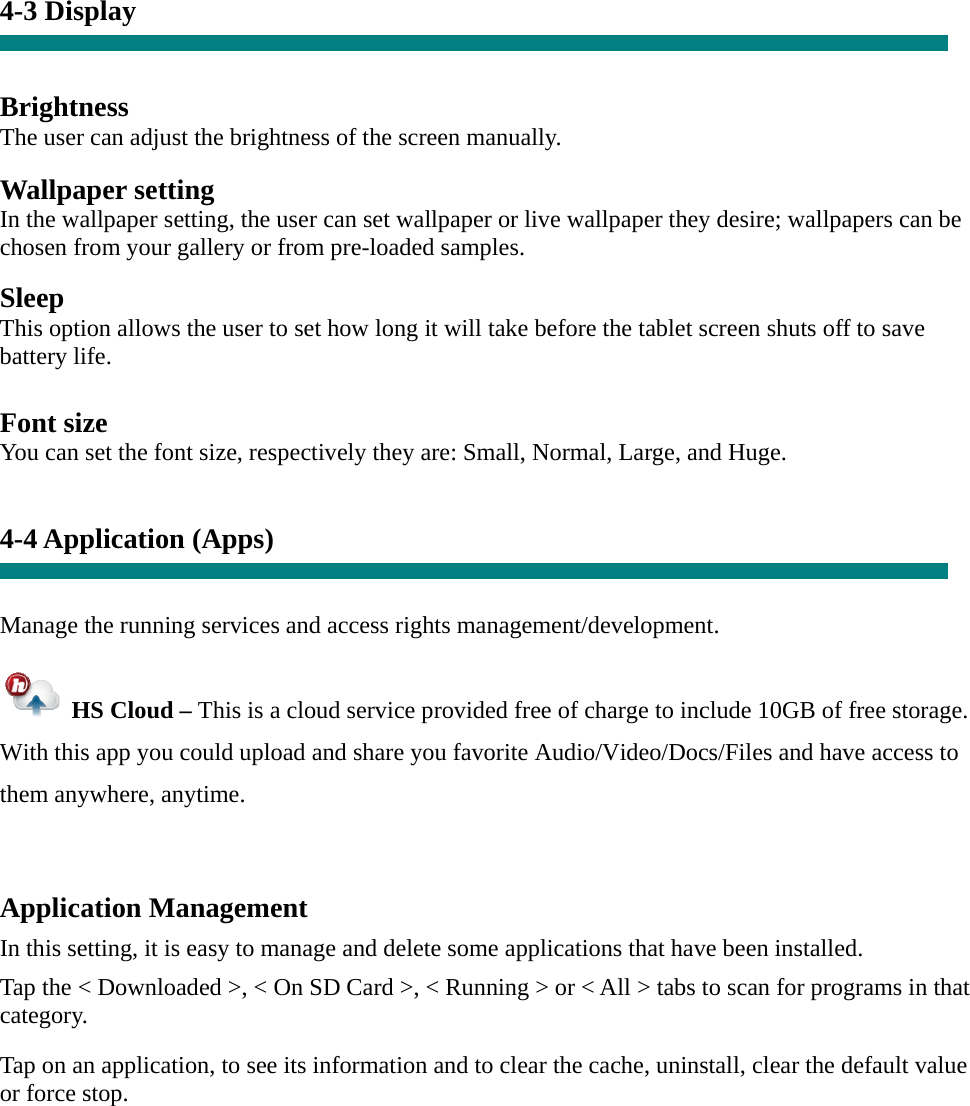     4-3 Display   Brightness The user can adjust the brightness of the screen manually.  Wallpaper setting In the wallpaper setting, the user can set wallpaper or live wallpaper they desire; wallpapers can be chosen from your gallery or from pre-loaded samples.  Sleep This option allows the user to set how long it will take before the tablet screen shuts off to save battery life.  Font size You can set the font size, respectively they are: Small, Normal, Large, and Huge.   4-4 Application (Apps)   Manage the running services and access rights management/development.   HS Cloud – This is a cloud service provided free of charge to include 10GB of free storage.   With this app you could upload and share you favorite Audio/Video/Docs/Files and have access to them anywhere, anytime.  Application Management  In this setting, it is easy to manage and delete some applications that have been installed.  Tap the &lt; Downloaded &gt;, &lt; On SD Card &gt;, &lt; Running &gt; or &lt; All &gt; tabs to scan for programs in that category.  Tap on an application, to see its information and to clear the cache, uninstall, clear the default value or force stop.     