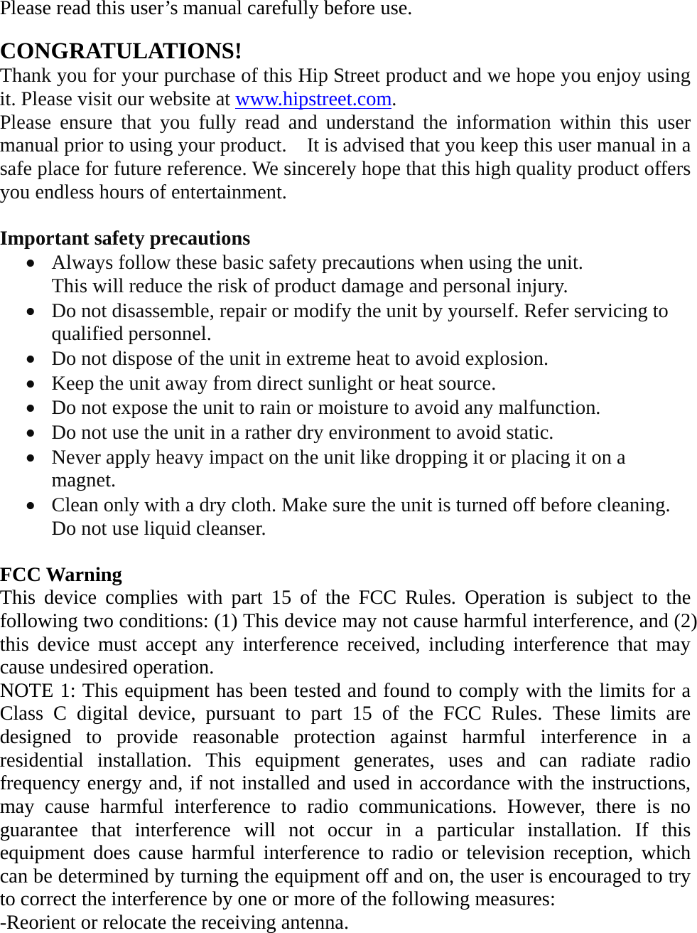 Please read this user’s manual carefully before use.  CONGRATULATIONS! Thank you for your purchase of this Hip Street product and we hope you enjoy using it. Please visit our website at www.hipstreet.com.   Please ensure that you fully read and understand the information within this user manual prior to using your product.    It is advised that you keep this user manual in a safe place for future reference. We sincerely hope that this high quality product offers you endless hours of entertainment.  Important safety precautions • Always follow these basic safety precautions when using the unit.   This will reduce the risk of product damage and personal injury. • Do not disassemble, repair or modify the unit by yourself. Refer servicing to qualified personnel. • Do not dispose of the unit in extreme heat to avoid explosion. • Keep the unit away from direct sunlight or heat source.   • Do not expose the unit to rain or moisture to avoid any malfunction. • Do not use the unit in a rather dry environment to avoid static. • Never apply heavy impact on the unit like dropping it or placing it on a magnet. • Clean only with a dry cloth. Make sure the unit is turned off before cleaning. Do not use liquid cleanser.  FCC Warning This device complies with part 15 of the FCC Rules. Operation is subject to the following two conditions: (1) This device may not cause harmful interference, and (2) this device must accept any interference received, including interference that may cause undesired operation. NOTE 1: This equipment has been tested and found to comply with the limits for a Class C digital device, pursuant to part 15 of the FCC Rules. These limits are designed to provide reasonable protection against harmful interference in a residential installation. This equipment generates, uses and can radiate radio frequency energy and, if not installed and used in accordance with the instructions, may cause harmful interference to radio communications. However, there is no guarantee that interference will not occur in a particular installation. If this equipment does cause harmful interference to radio or television reception, which can be determined by turning the equipment off and on, the user is encouraged to try to correct the interference by one or more of the following measures: -Reorient or relocate the receiving antenna. 