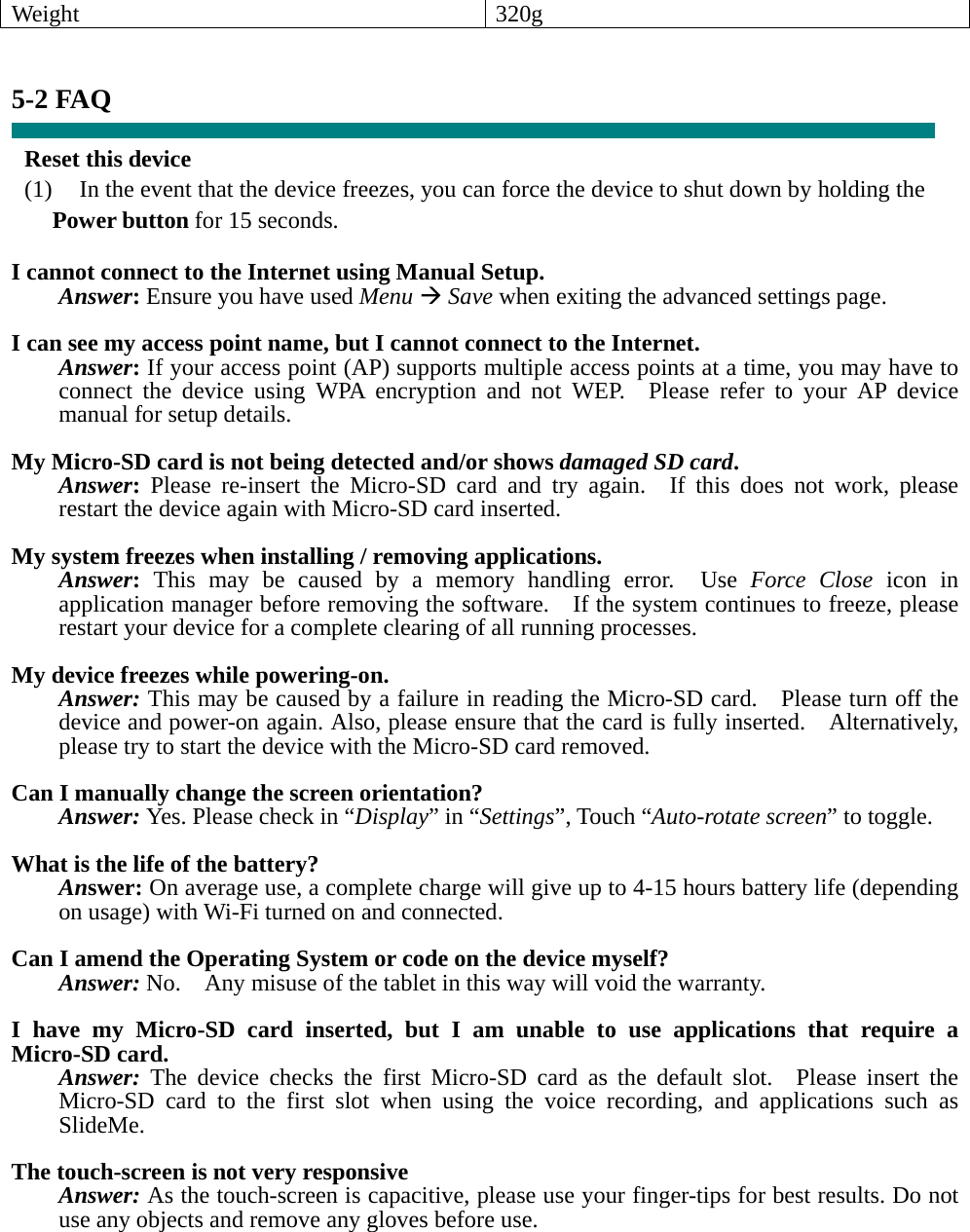 Weight 320g   5-2 FAQ  Reset this device (1)    In the event that the device freezes, you can force the device to shut down by holding the Power button for 15 seconds.  I cannot connect to the Internet using Manual Setup. Answer: Ensure you have used Menu Æ Save when exiting the advanced settings page.  I can see my access point name, but I cannot connect to the Internet. Answer: If your access point (AP) supports multiple access points at a time, you may have to connect the device using WPA encryption and not WEP.  Please refer to your AP device manual for setup details.  My Micro-SD card is not being detected and/or shows damaged SD card. Answer: Please re-insert the Micro-SD card and try again.  If this does not work, please restart the device again with Micro-SD card inserted.  My system freezes when installing / removing applications. Answer: This may be caused by a memory handling error.  Use Force Close icon in application manager before removing the software.    If the system continues to freeze, please restart your device for a complete clearing of all running processes.  My device freezes while powering-on. Answer: This may be caused by a failure in reading the Micro-SD card.    Please turn off the device and power-on again. Also, please ensure that the card is fully inserted.    Alternatively, please try to start the device with the Micro-SD card removed.  Can I manually change the screen orientation? Answer: Yes. Please check in “Display” in “Settings”, Touch “Auto-rotate screen” to toggle.  What is the life of the battery? Answer: On average use, a complete charge will give up to 4-15 hours battery life (depending on usage) with Wi-Fi turned on and connected.  Can I amend the Operating System or code on the device myself? Answer: No.    Any misuse of the tablet in this way will void the warranty.  I have my Micro-SD card inserted, but I am unable to use applications that require a Micro-SD card. Answer: The device checks the first Micro-SD card as the default slot.  Please insert the Micro-SD card to the first slot when using the voice recording, and applications such as SlideMe.  The touch-screen is not very responsive Answer: As the touch-screen is capacitive, please use your finger-tips for best results. Do not use any objects and remove any gloves before use.   