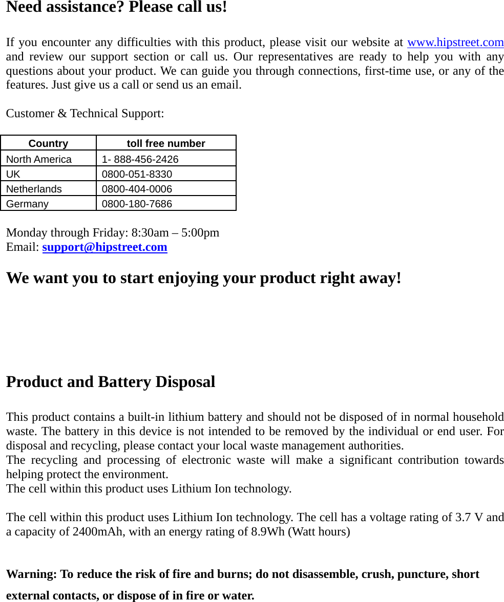    Need assistance? Please call us!  If you encounter any difficulties with this product, please visit our website at www.hipstreet.com and review our support section or call us. Our representatives are ready to help you with any questions about your product. We can guide you through connections, first-time use, or any of the features. Just give us a call or send us an email.  Customer &amp; Technical Support:  Country   toll free number  North America    1- 888-456-2426 UK 0800-051-8330 Netherlands 0800-404-0006 Germany 0800-180-7686  Monday through Friday: 8:30am – 5:00pm Email: support@hipstreet.com  We want you to start enjoying your product right away!    Product and Battery Disposal  This product contains a built-in lithium battery and should not be disposed of in normal household waste. The battery in this device is not intended to be removed by the individual or end user. For disposal and recycling, please contact your local waste management authorities.   The recycling and processing of electronic waste will make a significant contribution towards helping protect the environment.   The cell within this product uses Lithium Ion technology.  The cell within this product uses Lithium Ion technology. The cell has a voltage rating of 3.7 V and a capacity of 2400mAh, with an energy rating of 8.9Wh (Watt hours)  Warning: To reduce the risk of fire and burns; do not disassemble, crush, puncture, short external contacts, or dispose of in fire or water. 