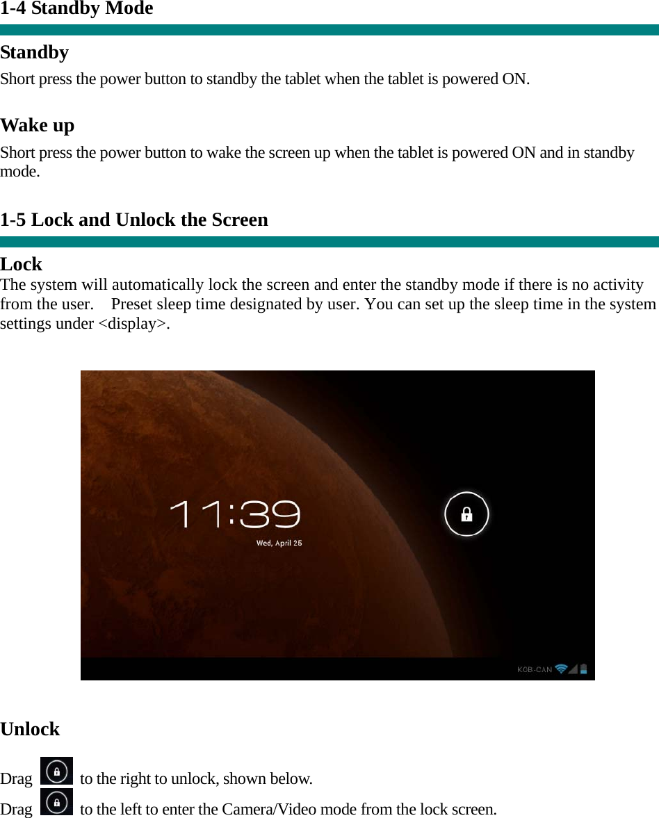 1-4 Standby Mode   Standby Short press the power button to standby the tablet when the tablet is powered ON.  Wake up Short press the power button to wake the screen up when the tablet is powered ON and in standby mode.   1-5 Lock and Unlock the Screen  Lock The system will automatically lock the screen and enter the standby mode if there is no activity from the user.    Preset sleep time designated by user. You can set up the sleep time in the system settings under &lt;display&gt;.     Unlock  Drag    to the right to unlock, shown below. Drag    to the left to enter the Camera/Video mode from the lock screen.  