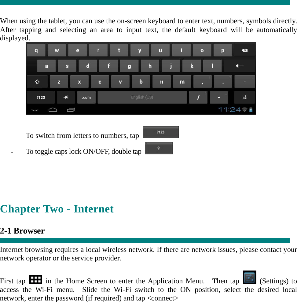   When using the tablet, you can use the on-screen keyboard to enter text, numbers, symbols directly. After tapping and selecting an area to input text, the default keyboard will be automatically displayed.   ‐ To switch from letters to numbers, tap   ‐ To toggle caps lock ON/OFF, double tap      Chapter Two - Internet  2-1 Browser  Internet browsing requires a local wireless network. If there are network issues, please contact your network operator or the service provider.  First tap   in the Home Screen to enter the Application Menu.  Then tap   (Settings) to access the Wi-Fi menu.  Slide the Wi-Fi switch to the ON position, select the desired local network, enter the password (if required) and tap &lt;connect&gt;  