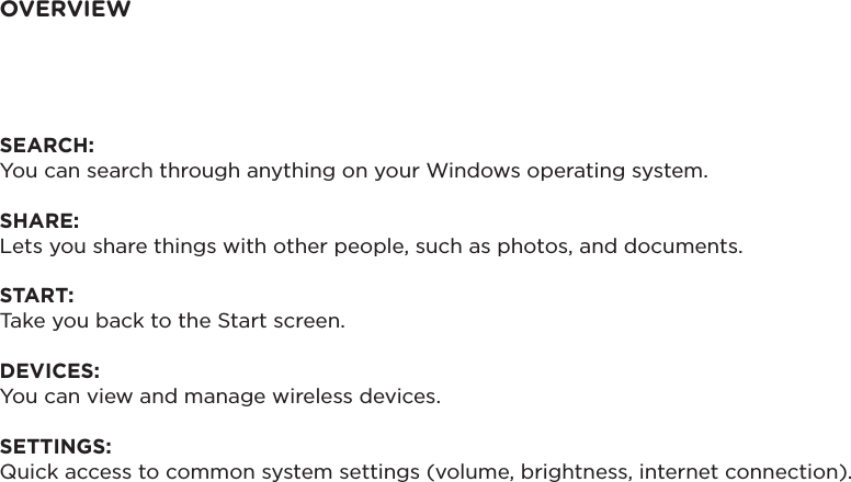 OVERVIEWSEARCH: You can search through anything on your Windows operating system. SHARE: Lets you share things with other people, such as photos, and documents. START: Take you back to the Start screen.  DEVICES: You can view and manage wireless devices. SETTINGS: Quick access to common system settings (volume, brightness, internet connection).