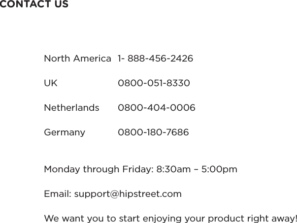 CONTACT USNorth America  1- 888-456-2426UK    0800-051-8330Netherlands  0800-404-0006Germany  0800-180-7686Monday through Friday: 8:30am – 5:00pmEmail: support@hipstreet.comWe want you to start enjoying your product right away!