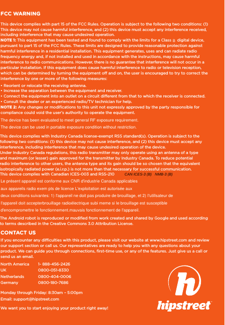 FCC WARNINGThis device complies with part 15 of the FCC Rules. Operation is subject to the following two conditions: (1) This device may not cause harmful interference, and (2) this device must accept any interference received, including interference that may cause undesired operation.NOTE 1: This equipment has been tested and found to comply with the limits for a ClassBB B    digital device, pursuant to part 15 of the FCC Rules. These limits are designed to provide reasonable protection against harmful interference in a residential installation. This equipment generates, uses and can radiate radio frequency energy and, if not installed and used in accordance with the instructions, may cause harmful interference to radio communications. However, there is no guarantee that interference will not occur in a particular installation. If this equipment does cause harmful interference to radio or television reception, which can be determined by turning the equipment off and on, the user is encouraged to try to correct the interference by one or more of the following measures:• Reorient or relocate the receiving antenna.• Increase the separation between the equipment and receiver.• Connect the equipment into an outlet on a circuit different from that to which the receiver is connected.• Consult the dealer or an experienced radio/TV technician for help.NOTE 2: Any changes or modications to this unit not expressly approved by the party responsible for compliance could void the user’s authority to operate the equipment.This device complies with Industry Canada license-exempt RSS standard(s). Operation is subject to the following two conditions: (1) this device may not cause interference, and (2) this device must accept any interference, including interference that may cause undesired operation of the device.Under Industry Canada regulations, this radio transmitter may only operate using an antenna of a type and maximum (or lesser) gain approved for the transmitter by Industry Canada. To reduce potential radio interference to other users, the antenna type and its gain should be so chosen that the equivalent isotropically radiated power (e.i.r.p.) is not more than that necessary for successful communication. This device complies with Canadian ICES-003 and RSS-210North America   1- 888-456-2426UK  0800-051-8330Netherlands  0800-404-0006Germany  0800-180-7686Monday through Friday: 8:30am – 5:00pmEmail: support@hipstreet.comWe want you to start enjoying your product right away!CONTACT USIf you encounter any difﬁculties with this product, please visit our website at www.hipstreet.com and review our support section or call us. Our representatives are ready to help you with any questions about your product. We can guide you through connections, ﬁrst-time use, or any of the features. Just give us a call or send us an email.The Android robot is reproduced or modiﬁed from work created and shared by Google and used according to terms described in the Creative Commons 3.0 Attribution License.The device has been evaluated to meet general RF exposure requirement.The device can be used in portable exposure condition without restriction.Le présent appareil est conforme aux CNR d&apos;industrie Canada applicablesaux appareils radio exem pts de licence L&apos;exploitation est autorisée auxdeux conditions suivantes: 1) I&apos;appareil ne doit pas produire de brouillage, et 2) I&apos;utillsateur de I&apos;appareil doit accepterbrouillage radioélectrique subi meme si le brouillage est susceptible d&apos;encompromettre le fonctionnement.mauvais fonctionnement de I&apos;appareil.CAN ICES-3 (B)   NM   B-3 (B)NMB-3 (B) fonctionnement de I&apos;appareil. NMB-3 (B)   B