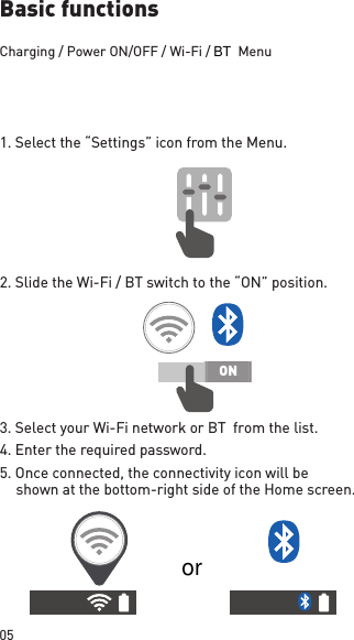 05ONBasic functionsCharging / Power ON/OFF / Wi-Fi /        Menu1. Select the “Settings” icon from the Menu.2. Slide the Wi-Fi / BT switch to the “ON” position.3. Select your Wi-Fi network or BT  from the list.4. Enter the required  password.5. Once connected, the connectivity icon will be shown at the bottom-right side of the Home screen.BTor