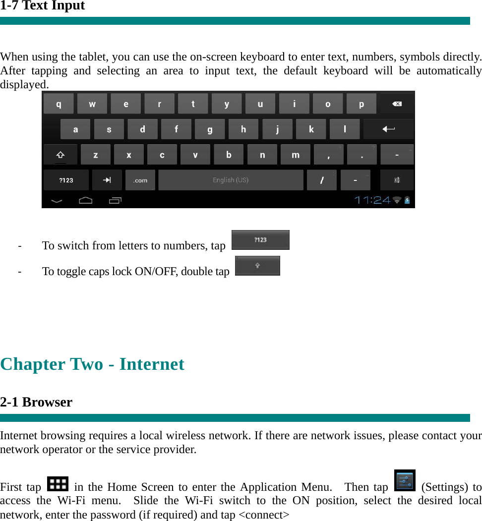 1-7 Text Input   When using the tablet, you can use the on-screen keyboard to enter text, numbers, symbols directly. After tapping and selecting an area to input text, the default keyboard will be automatically displayed.   ‐ To switch from letters to numbers, tap   ‐ To toggle caps lock ON/OFF, double tap      Chapter Two - Internet  2-1 Browser  Internet browsing requires a local wireless network. If there are network issues, please contact your network operator or the service provider.  First tap   in the Home Screen to enter the Application Menu.  Then tap   (Settings) to access the Wi-Fi menu.  Slide the Wi-Fi switch to the ON position, select the desired local network, enter the password (if required) and tap &lt;connect&gt;  
