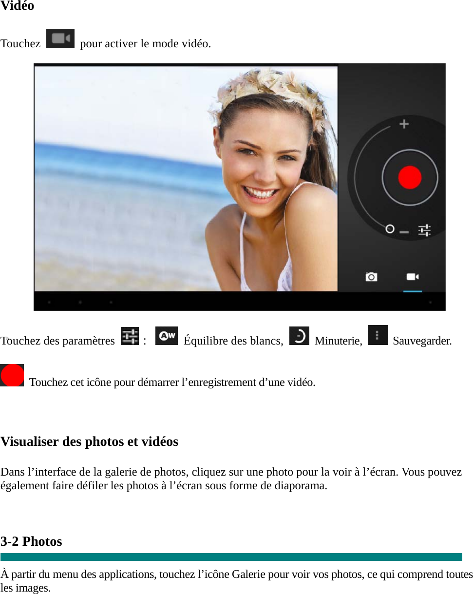  “ Vidéo  Touchez    pour activer le mode vidéo.    Touchez des paramètres ：   Équilibre des blancs,   Minuterie,   Sauvegarder.    Touchez cet icône pour démarrer l’enregistrement d’une vidéo.    Visualiser des photos et vidéos  Dans l’interface de la galerie de photos, cliquez sur une photo pour la voir à l’écran. Vous pouvez également faire défiler les photos à l’écran sous forme de diaporama.   3-2 Photos    À partir du menu des applications, touchez l’icône Galerie pour voir vos photos, ce qui comprend toutes les images.  