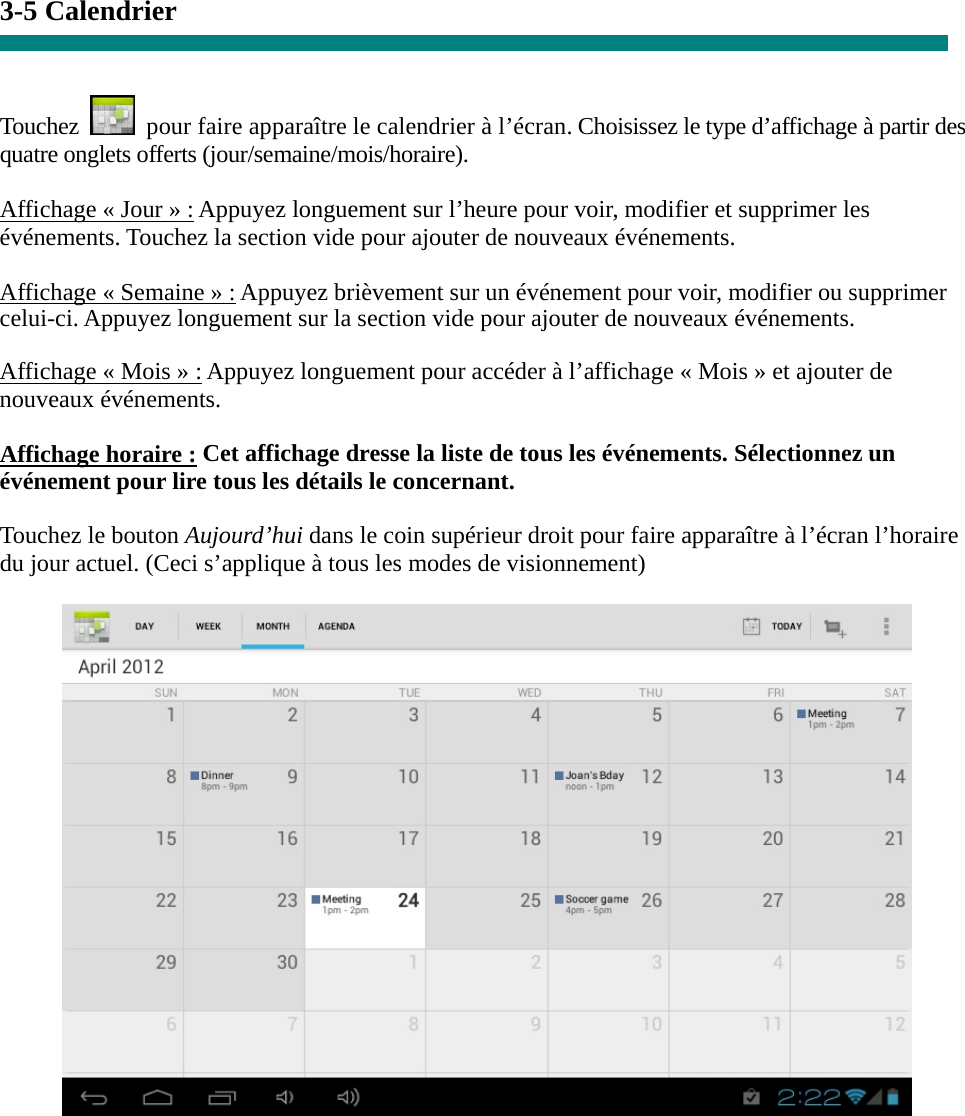 3-5 Calendrier   Touchez    pour faire apparaître le calendrier à l’écran. Choisissez le type d’affichage à partir des quatre onglets offerts (jour/semaine/mois/horaire).  Affichage « Jour » : Appuyez longuement sur l’heure pour voir, modifier et supprimer les événements. Touchez la section vide pour ajouter de nouveaux événements.  Affichage « Semaine » : Appuyez brièvement sur un événement pour voir, modifier ou supprimer celui-ci. Appuyez longuement sur la section vide pour ajouter de nouveaux événements.  Affichage « Mois » : Appuyez longuement pour accéder à l’affichage « Mois » et ajouter de nouveaux événements.  Affichage horaire : Cet affichage dresse la liste de tous les événements. Sélectionnez un événement pour lire tous les détails le concernant.  Touchez le bouton Aujourd’hui dans le coin supérieur droit pour faire apparaître à l’écran l’horaire du jour actuel. (Ceci s’applique à tous les modes de visionnement)         