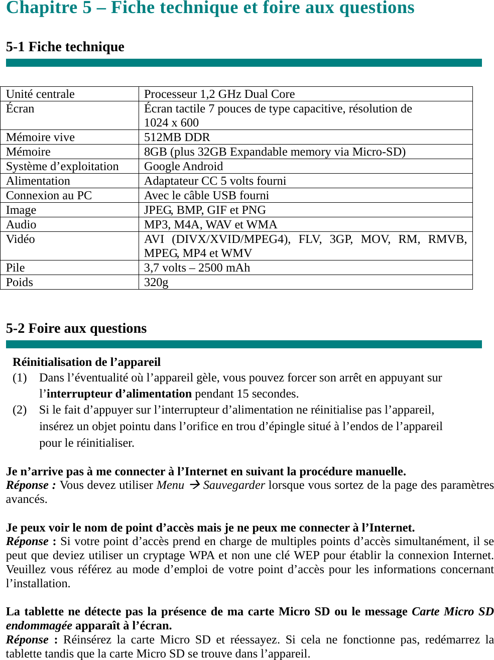 Chapitre 5 – Fiche technique et foire aux questions  5-1 Fiche technique   Unité centrale  Processeur 1,2 GHz Dual Core Écran  Écran tactile 7 pouces de type capacitive, résolution de       1024 x 600 Mémoire vive  512MB DDR Mémoire  8GB (plus 32GB Expandable memory via Micro-SD) Système d’exploitation  Google Android Alimentation  Adaptateur CC 5 volts fourni Connexion au PC  Avec le câble USB fourni Image  JPEG, BMP, GIF et PNG Audio  MP3, M4A, WAV et WMA Vidéo  AVI (DIVX/XVID/MPEG4), FLV, 3GP, MOV, RM, RMVB, MPEG, MP4 et WMV Pile  3,7 volts – 2500 mAh Poids 320g   5-2 Foire aux questions  Réinitialisation de l’appareil (1)    Dans l’éventualité où l’appareil gèle, vous pouvez forcer son arrêt en appuyant sur     l’interrupteur d’alimentation pendant 15 secondes. (2)    Si le fait d’appuyer sur l’interrupteur d’alimentation ne réinitialise pas l’appareil,       insérez un objet pointu dans l’orifice en trou d’épingle situé à l’endos de l’appareil     pour le réinitialiser.  Je n’arrive pas à me connecter à l’Internet en suivant la procédure manuelle. Réponse : Vous devez utiliser Menu Æ Sauvegarder lorsque vous sortez de la page des paramètres avancés.  Je peux voir le nom de point d’accès mais je ne peux me connecter à l’Internet. Réponse : Si votre point d’accès prend en charge de multiples points d’accès simultanément, il se peut que deviez utiliser un cryptage WPA et non une clé WEP pour établir la connexion Internet. Veuillez vous référez au mode d’emploi de votre point d’accès pour les informations concernant l’installation.  La tablette ne détecte pas la présence de ma carte Micro SD ou le message Carte Micro SD endommagée apparaît à l’écran. Réponse  : Réinsérez la carte Micro SD et réessayez. Si cela ne fonctionne pas, redémarrez la tablette tandis que la carte Micro SD se trouve dans l’appareil.   